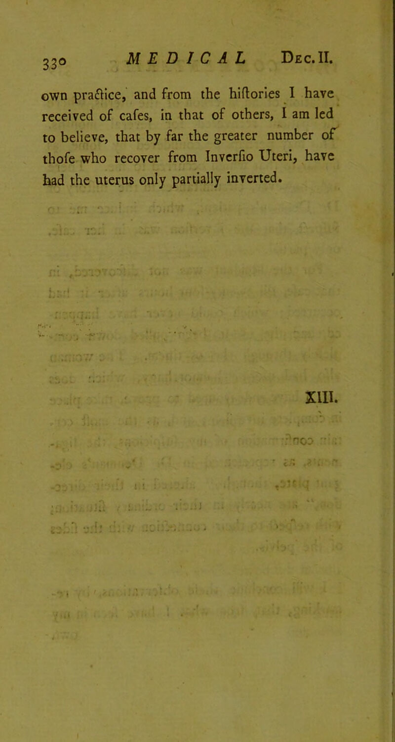 33° own practice, and from the hiflories 1 have received of cafes, in that of others, I am led to believe, that by far the greater number of thofe who recover from Inverfio Uteri, have had the uterus only partially inverted. i ; . i.. ■ XIII. F'noo :