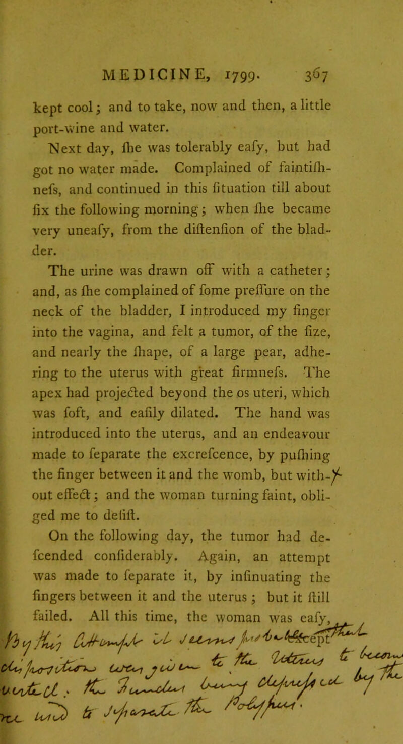 kept cool; and to take, now and then, a little port-wine and water. Next day, fhe was tolerably eafy, but had got no water made. Complained of faintilh- nefs, and continued in this lituation till about fix the following morning; when fhe became very uneafy, from the diftenfion of the blad- der. The urine was drawn off with a catheter; and, as fhe complained of fome preffure on the neck of the bladder, I introduced my finger into the vagina, and felt a tumor, of the fize, and nearly the iliape, of a large pear, adhe- ring to the uterus with great firmnefs. The apex had projected beyond the os uteri, which was foft, and eafily dilated. The hand was introduced into the uterus, and an endeavour made to feparate the excrefcence, by pulhing the finger between it and the womb, but with-/- out effect; and the woman turning faint, obli- ged me to delift. On the following day, the tumor had de- fended conliderably. Again, an attempt was made to feparate it, by infinuating the fingers between it and the uterus; but it Hill failed. All this time, the woman was eafy, (/&•i j (sU Is £/L / J 4' /^.^ {z - . >tx_