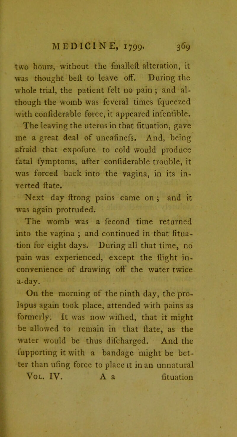 two hours, without the fmalleft alteration, it was thought bell to leave oft'. During the whole trial, the patient felt 110 pain; and al- though the womb was feveral times fqueezed with confiderable force, it appeared infenlible. The leaving the uterus in that fituation, gave me a great deal of uneafinefs. And, being afraid that expofure to cold would produce fatal fymptoms, after confiderable trouble, it was forced back into the vagina, in its in- verted ftate. Next day ftrong pains came on ; and it was again protruded. The womb was a fecond time returned into the vagina ; and continued in that fitua- tion for eight days. During all that time, no pain was experienced, except the flight in- convenience of drawing off the water twice a-day. On the morning of the ninth day, the pro- lapus again took place, attended with pains as formerly. It was now wilhed, that it might be allowed to remain in that ftate, as the water would be thus difcharged. And the fupporting it with a bandage might be bet- ter than ufing force to place it in an unnatural Vol. IV. A a fituation