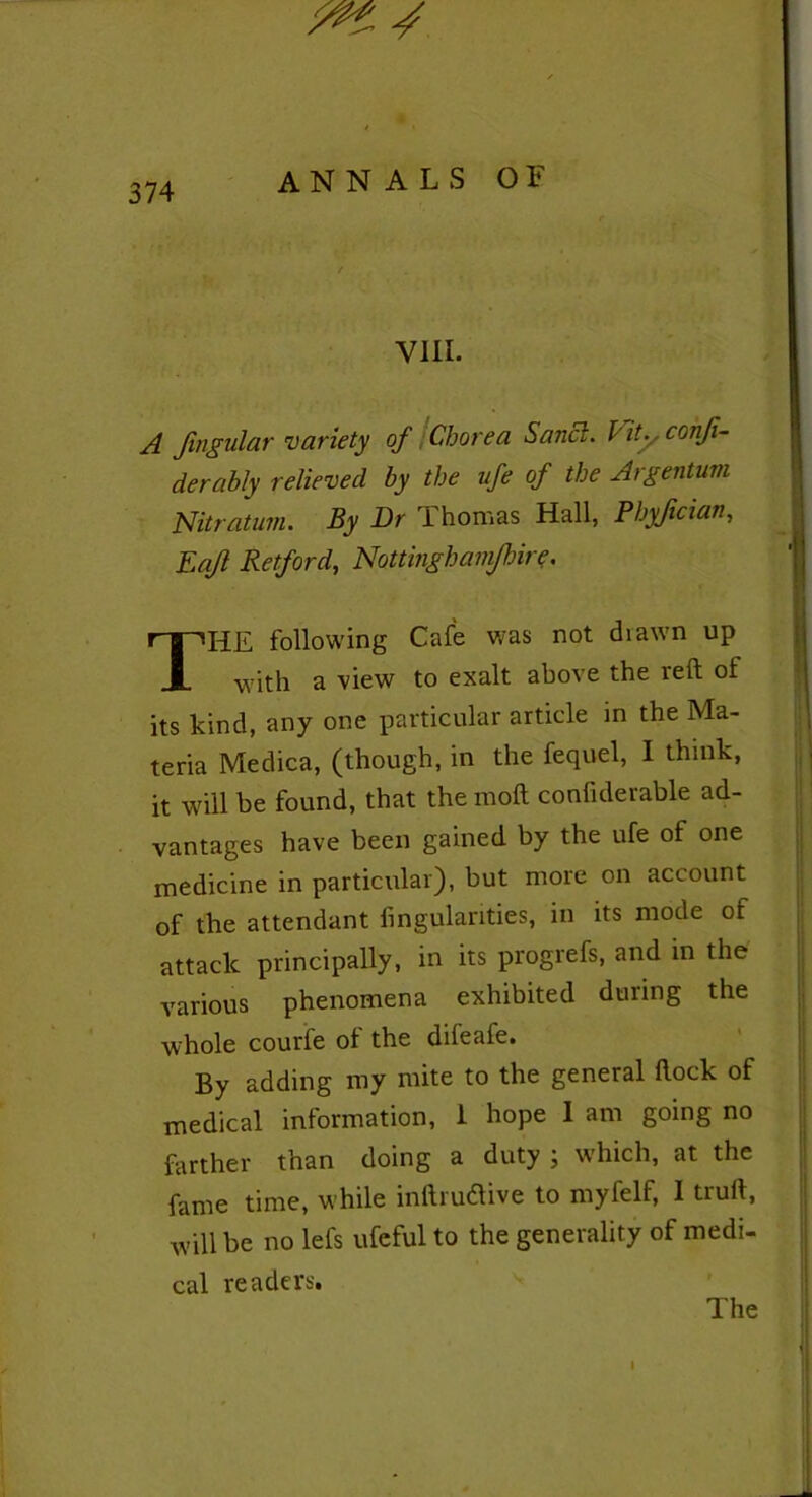 ^ / 374 ANNALS OF VIII. A Jingular variety of Chorea Sanci. Vit. . confi- derably relieved by the ufe of the Argentum Nitratum. By Dr Thomas Hall, Phyfician, Eafl Retford, Nottingham/hire. THE following Cafe was not diawn up with a view to exalt above the reft of its kind, any one particular article in the Ma- teria Medica, (though, in the fequel, I think, it will be found, that the moft confiderable ad- vantages have been gained by the ufe of one medicine in particular), but more on account of the attendant fingulanties, in its mode of attack principally, in its progrefs, and in the various phenomena exhibited during the whole courfe of the difeafe. By adding my mite to the general flock of medical information, 1 hope 1 am going no farther than doing a duty ; which, at the fame time, while inflrudive to myfelf, I trull, will be no lefs ufeful to the generality of medi- cal readers. The I