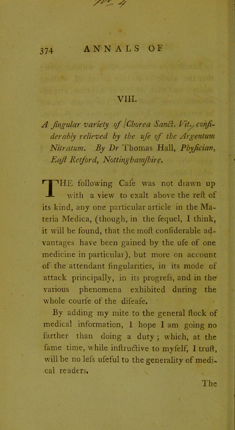 VIII. A Jingular variety of Chorea Sancl. ViL confi- de r ably relieved by the nfe of the Argentum Nitratum. By Dr Thomas Hall, Phyfician, Eqfl Retford, Nottinghamfhire, \ THE following Cafe was not diawn up with a view to exalt above the reft of its kind, any one particular article in the Ma- teria Medica, (though, in the fequel, I think, it will be found, that the molt confiderable ad- vantages have been gained by the ufe of one medicine in particular), but more on account of the attendant fingulanties, in its mode of attack principally, in its progrefs, and in the various phenomena exhibited during the whole courfe of the difeafe. By adding my mite to the general flock of medical information, 1 hope I am going no farther than doing a duty \ which, at the fame time, while inftru&ive to myfelf, I truft, will be no lefs ufeful to the generality of medi- cal readers. The I