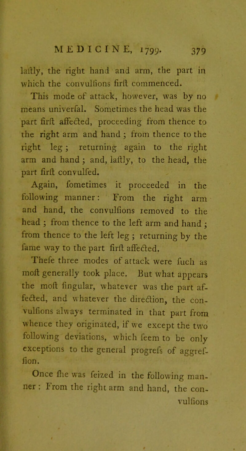 laftly, the right hand and arm, the part in which the convuliions firft commenced. This mode of attack, however, was by no means univerfal. Sometimes the head was the part firft affected, proceeding from thence to the right arm and hand ; from thence to the right leg; returning again to the right arm and hand ; and, laftly, to the head, the part firft convulfed. Again, fometimes it proceeded in the following manner: From the right arm and hand, the convulfions removed to the head ; from thence to the left arm and hand ; from thence to the left leg ; returning by the fame way to the part firft affeded. Thefe three modes of attack were fuch as moft generally took place. But what appears the moft lingular, whatever was the part af- feded, and whatever the diredion, the con- vulfions always terminated in that part from whence they originated, if we except the two following deviations, which feem to be only exceptions to the general progrefs of aggref- fion. Once flie was feized in the following man- ner : From the right arm and hand, the con- vulfions