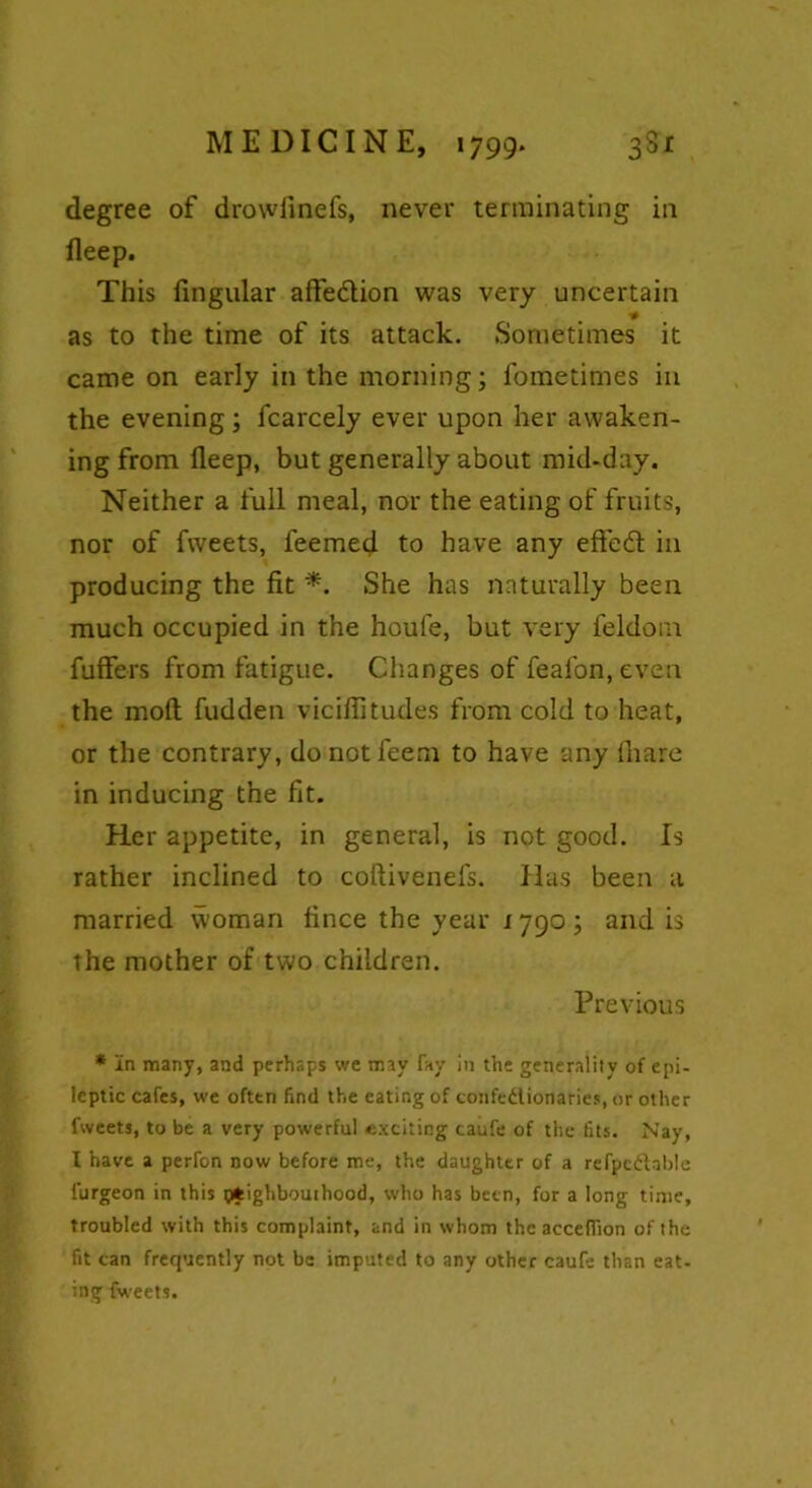 degree of drowfinefs, never terminating in deep. This fingular affedtion was very uncertain as to the time of its attack. Sometimes it came on early in the morning; fometimes in the evening; fcarcely ever upon her awaken- ing from deep, but generally about mid-day. Neither a full meal, nor the eating of fruits, nor of fweets, feemed to have any effedfc in producing the fit *. She has naturally been much occupied in the houfe, but very feldom. differs from fatigue. Changes of feafon, even the mod; fudden vicifiitudes from cold to heat, or the contrary, do not feem to have any diare in inducing the fit. Her appetite, in general, is not good. Is rather inclined to coftivenefs. Has been a married woman fince the year 1790; and is the mother of two children. Previous * In many, and perhaps we may Fay in the generality of epi- leptic cafes, we often find the eating of confedionaries, or other fweets, to be a very powerful exciting caufe of the fits. Nay, I have a perfon now before me, the daughter of a refpcdablc l'urgeon in this (fcighbouthood, who has been, for a long time, troubled with this complaint, and in whom the acceflion of the fit can frequently not be imputed to any other caufe than eat- ing fweets.