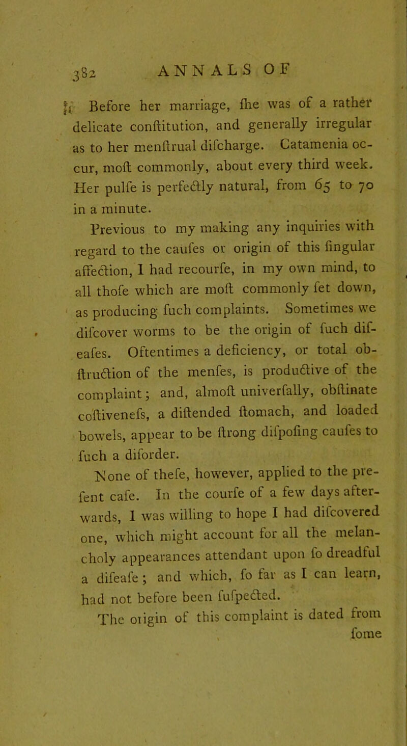 |j Before her marriage, fire was of a rather delicate conftitution, and generally irregular as to her menflrual dilcharge. Catamenia oc- cur, molt commonly, about every third week. Her pulfe is perfectly natural, from 65 to 70 in a minute. Previous to my making any inquiries with regard to the caufes or origin of this Angular affection, 1 had recourfe, in my own mind, to all thofe which are molt commonly fet down, as producing fuch complaints. Sometimes we difcover worms to be the origin of fuch dif- eafes. Oftentimes a deficiency, or total ob- ftruction of the menfes, is productive of the complaint; and, almoft uni\erfally, obftinate coftivenefs, a diftended ftomach, and loaded bowels, appear to be ftrong difpofmg caufes to fuch a diforder. None of thefe, however, applied to the pre- fent cafe. In the courfe of a few days after- wards, I was willing to hope I had difcovered one, which might account for all the melan- choly appearances attendant upon fo dreadful a difeafe ; and which, fo far as I can learn, had not before been fufpedted. The origin of this complaint is dated from fome