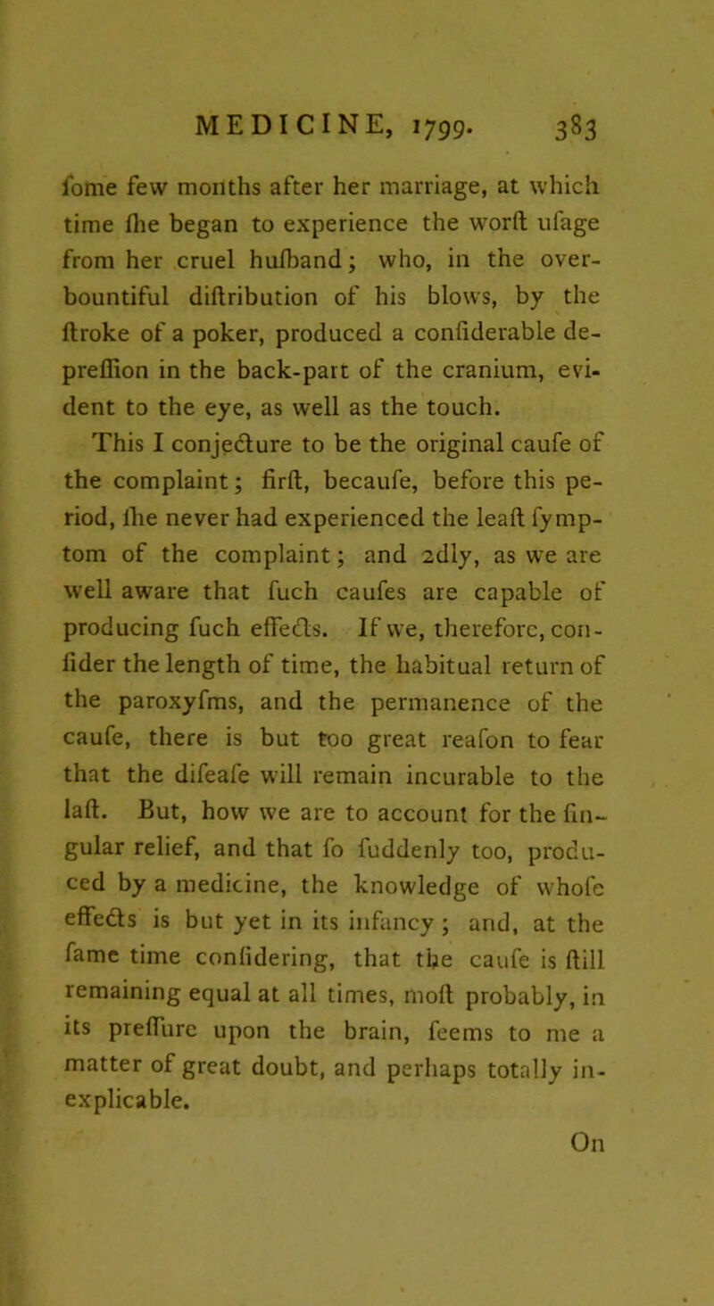 iome few months after her marriage, at which time flie began to experience the word ufage from her cruel hufband; who, in the over- bountiful didribution of his blows, by the droke of a poker, produced a confiderable de- preflion in the back-part of the cranium, evi- dent to the eye, as well as the touch. This I conjecture to be the original caufe of the complaint; firft, becaufe, before this pe- riod, lire never had experienced the lead fyrnp- tom of the complaint; and sdly, as we are well aware that fuch caufes are capable of producing fuch edects. If we, therefore, con - frder the length of time, the habitual return of the paroxyfms, and the permanence of the caufe, there is but too great reafon to fear that the difeafe will remain incurable to the lad. But, how we are to account for the fin- gular relief, and that fo fuddenly too, produ- ced by a medicine, the knowledge of whole effeds is but yet in its infancy; and, at the fame time conlidering, that the caufe is dill remaining equal at all times, mod probably, in its predure upon the brain, feems to me a matter of great doubt, and perhaps totally in- explicable. On
