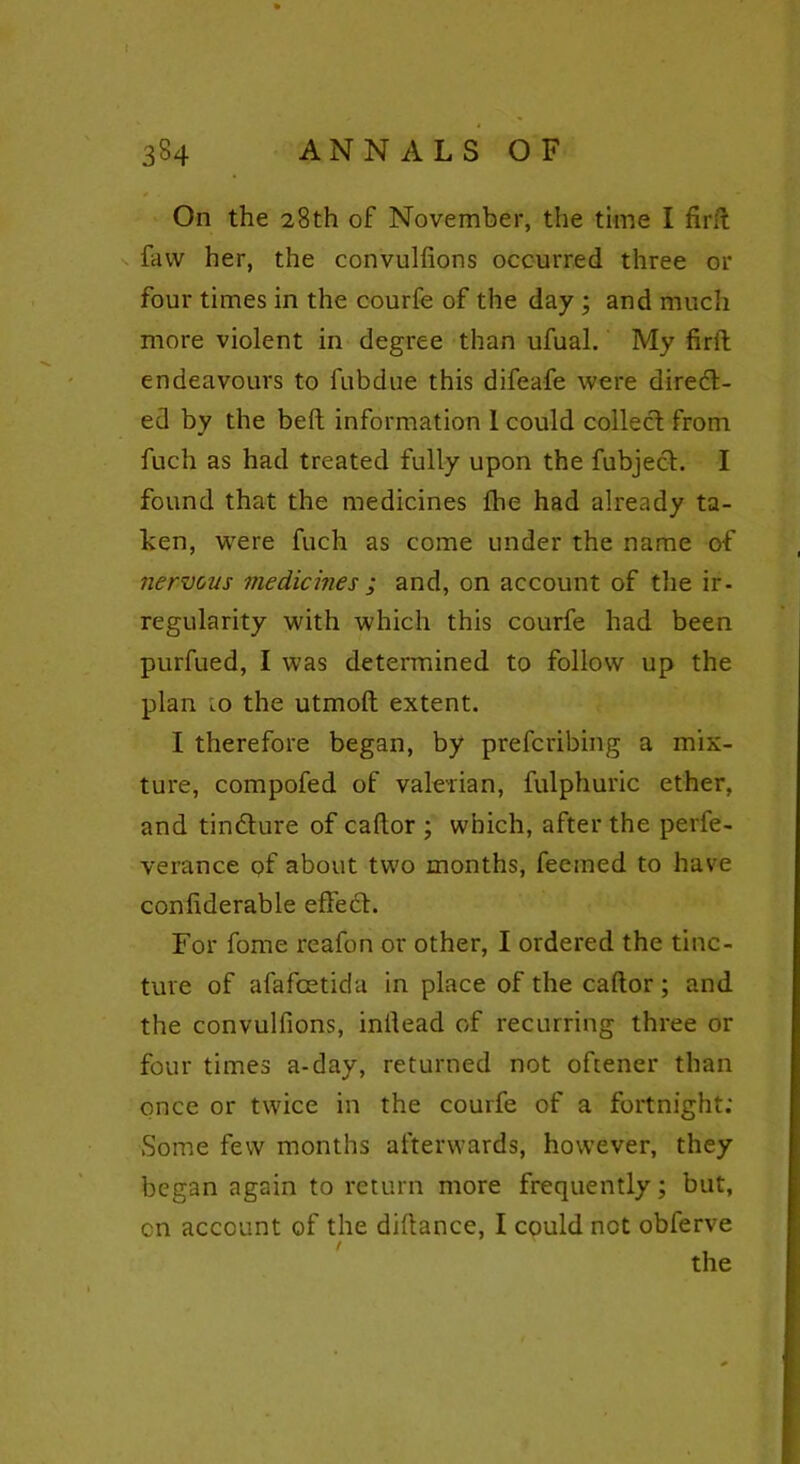 On the 28th of November, the time I fir ft faw her, the convulfions occurred three or four times in the courfe of the day ; and much more violent in degree than ufual. My firft endeavours to fubdue this difeafe were direct- ed by the bed information I could collect from fuch as had treated fully upon the fubject. I found that the medicines fhe had already ta- ken, were fuch as come under the name of nervous medicines ; and, on account of the ir- regularity with which this courfe had been purfued, I was determined to follow up the plan .0 the utmoft extent. I therefore began, by prefcribing a mix- ture, compofed of valerian, fulphuric ether, and tindture of caltor ; which, after the perfe- verance of about two months, feetned to have confiderable effect. For fome reafon or other, I ordered the tinc- ture of afafcetida in place of the caftor ; and the convulfions, inllead of recurring three or four times a-day, returned not oftener than once or twice in the courfe of a fortnight; Some few months afterwards, however, they began again to return more frequently; but, on account of the diftance, I could not obferve I