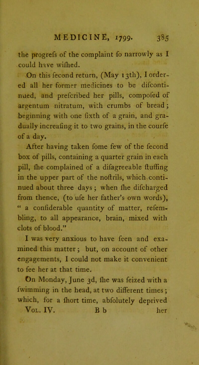 the progrefs of the complaint fo narrowly as I could have wiffied. On this fecond return, (May 13th), I order- ed all her former medicines to be difconti- nued, and prefcribed her pills, compofed of argentum nitratum, with crumbs of bread; beginning with one fixth of a grain, and gra- dually increafing it to two grains, in the courfe of a day. After having taken fome few of the fecond box of pills, containing a quarter grain in each pill, fhe complained of a difagreeable (luffing in the upper part of the noftrils, which,conti- nued about three days; when fhe difcharged • from thence, (to ufe her father’s own words), “ a confiderable quantity of matter, refem- bling, to all appearance, brain, mixed with clots of blood.” I was very anxious to have feen and exa- mined this matter; but, on account of other engagements, I could not make it convenient to fee her at that time. On Monday, June 3d, (lie was feized with a fwimming in the head, at two different times; which, for a fhort time, abfolutely deprived Vol. IV. B b her