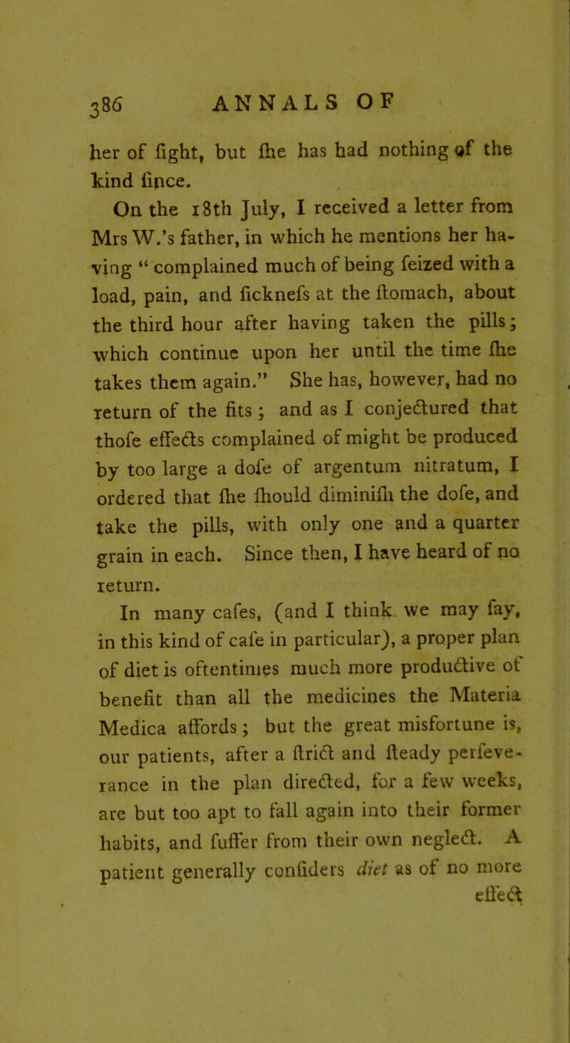 her of fight, but Ihe has had nothing of the kind fince. On the 18th July, I received a letter from Mrs W.’s father, in which he mentions her ha- ving “ complained much of being feized with a load, pain, and ficknefs at the ftomach, about the third hour after having taken the pills; which continue upon her until the time (he takes them again.” She has, however, had no return of the fits ; and as I conjedtured that thofe effedts complained of might be produced by too large a dofe of argentum nitratum, I ordered that fire fiiould diminifli the dofe, and take the pills, with only one and a quarter grain in each. Since then, I have heard of no return. In many cafes, (and I think we may fay, in this kind of cafe in particular), a proper plan of diet is oftentimes much more produdtive ot benefit than all the medicines the Materia Medica affords; but the great misfortune is, our patients, after a firidt and Heady perfeve- rance in the plan diredted, for a few weeks, are but too apt to fall again into their former habits, and fuffer from their own negledt. A patient generally confiders diet as of no more effect