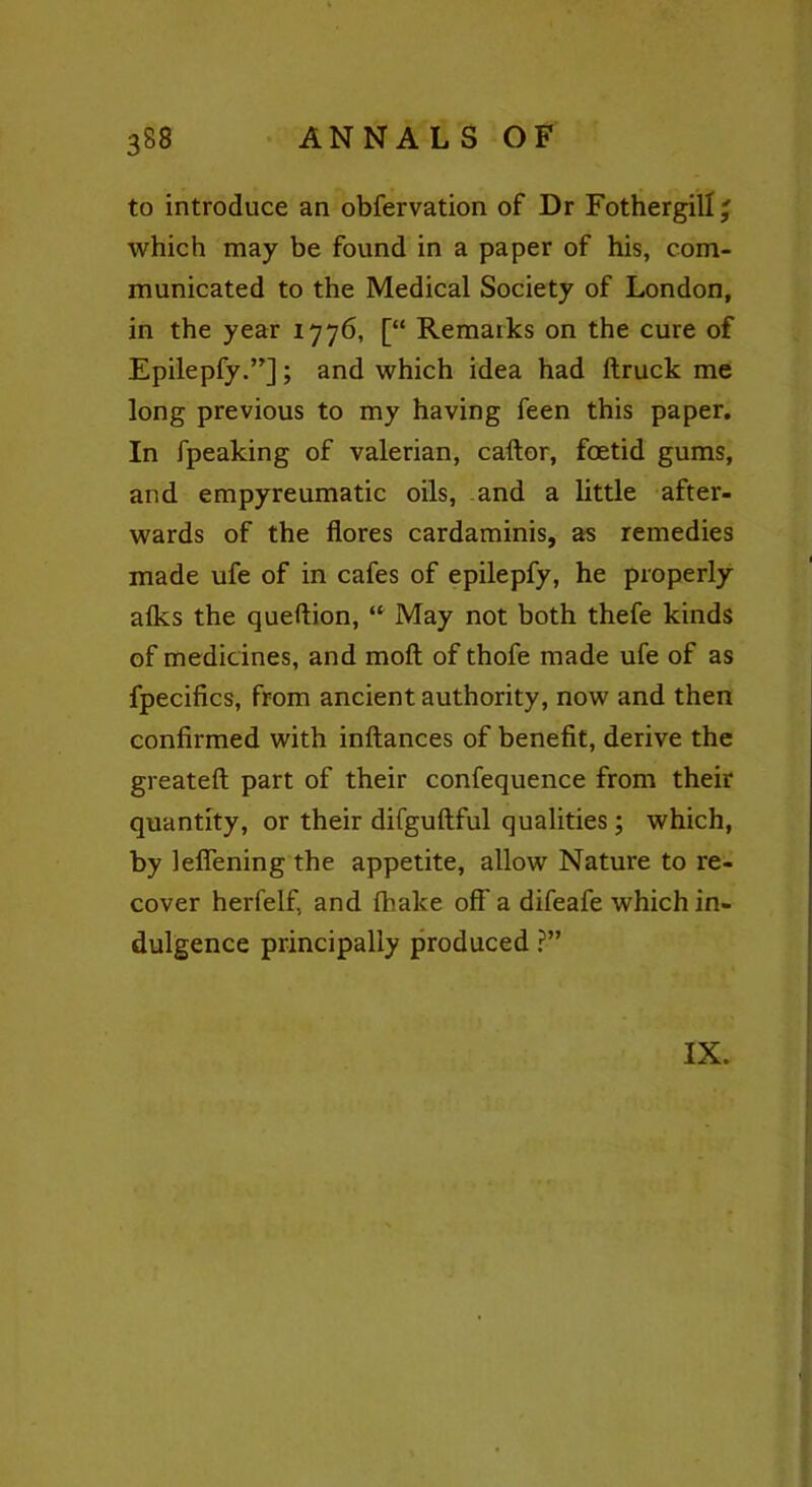 to introduce an obfervation of Dr Fothergill' which may be found in a paper of his, com- municated to the Medical Society of London, in the year 1776, [“ Remarks on the cure of Epilepfy.”]; and which idea had ftruck me long previous to my having feen this paper. In fpeaking of valerian, caftor, foetid gums, and empyreumatic oils, and a little after- wards of the flores cardaminis, as remedies made ufe of in cafes of epilepfy, he properly afks the queftion, “ May not both thefe kinds of medicines, and molt of thofe made ufe of as fpecifics, from ancient authority, now and then confirmed with inftances of benefit, derive the greateft part of their confequence from their quantity, or their difguftful qualities; which, by lelfening the appetite, allow Nature to re- cover herfelfi and fhake off' a difeafe which in- dulgence principally produced ?” IX.