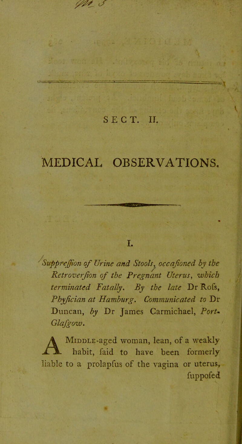 : r- -x ' * . i -l- . „ SECT. II. MEDICAL OBSERVATIONS. i. SuppreJJion of Urine and Stools, occafioned by the Retrover/ion of the Pregnant Uterus, which terminated Fatally. By the late Dr Rofs, Phyfician at Hamburg. Communicated to Dr Duncan, by Dr James Carmichael, Port- Glafgow. AMiDDLE*aged woman, lean, of a weakly habit, faid to have been formerly liable to a prolapfus of the vagina or uterus, fuppofed