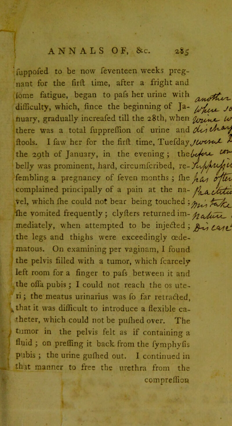 1 ANNALS OF, &c. 285 fuppofed to be now feventeen weeks preg- nant for the firft time, after a fright and lome fatigue, began to pafs her urine with difficulty, which, fince the beginning of Ja- jc, nuary, gradually increafed till the 28th, when Us there was a total fuppreffion of urine and oUsi ftools. I faw her for the firft time, Tuefda% the 29th of January, in the evening ; the belly was prominent, hard, circumfcribed, re- fembling a pregnancy of feven months ; fhe complained principally of a pain at the na- vel, which Ihe could not bear being touched ; fhe vomited frequently; clyfters returnedim-, mediately, when attempted to be injedted; the legs and thighs were exceedingly cede- matous. On examining per vaginam, 1 found / the pelvis filled with a tumor, which fcarcely left room for a finger to pafs between it and the ofla pubis; I could not reach the os ute- ri ; the meatus urinarius was fo far retraced, A that it was difficult to introduce a flexible ca- theter, which could not be puflied over. The 1 tumor in the pelvis felt as if containing a ) fluid ; on preffing it back from the fymphyfis pubis ; the urine gufhed out. I continued in ! that manner to free the urethra from the compreflion ti fibi crftdv pnj^cJztcc fin* fcCfc ix.
