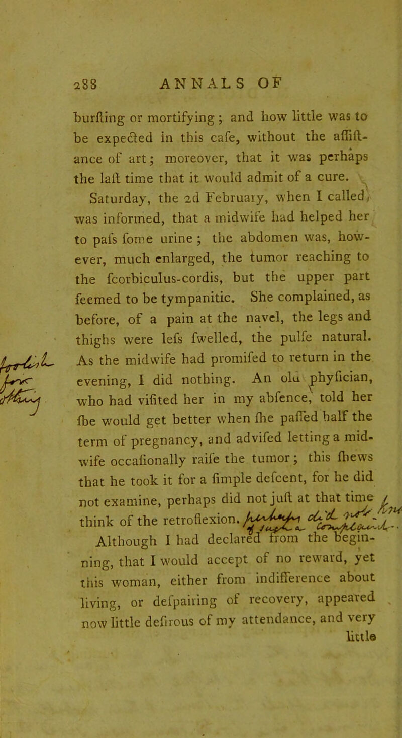 burfting or mortifying ; and how little was to be expected in this cafe, without the affift- ance of art; moreover, that it was perhaps the lait time that it would admit of a cure. Saturday, the 2d February, when I called, was informed, that a midwife had helped her to pais fome urine; the abdomen was, how- ever, much enlarged, the tumor reaching to the fcorbiculus-cordis, but the upper part feemed to be tympanitic. She complained, as before, of a pain at the navel, the legs and thighs were lefs fwelled, the pulfe natural. As the midwife had promifed to return in the evening, I did nothing. An olu. phyfician, who had vifited her in my abfence, told her {be would get better when fire palled half the term of pregnancy, and advifed letting a mid- wife occafionally raife the tumor; this fbews that he took it for a fimple defcent, for he did not examine, perhaps did not juft at that time think of the retroflexion. Although 1 had declared from the begin- ning, that I would accept of no reward, yet this woman, either from indifference about living, or defpairing of recovery, appeared now little defirous of my attendance, and very little