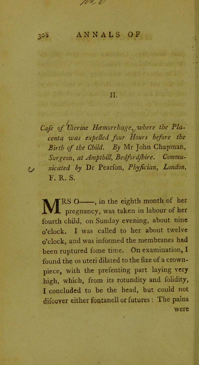 II. Cafe of Uterine Haemorrhagewhere the Pla- centa was expelled four Hours before the Birth of the Child. By Mr John Chapman, Surgeon, at Amp thill, Bedfordjhire. Commu- nicated by Dr Pearfon, Phyjtcian, London, F. R. S. Mrs o , in the eighth month of her pregnancy, was taken in labour of her fourth child, on Sunday evening, about nine o’clock. I was called to her about twelve o’clock, and was informed the membranes had been ruptured fome time. On examination, I found the os uteri dilated to the fize of a crown- piece, with the prefenting part laying very high, which, from its rotundity and folidity, I concluded to be the head, but could not difcover either fontanell or futures: The pains were