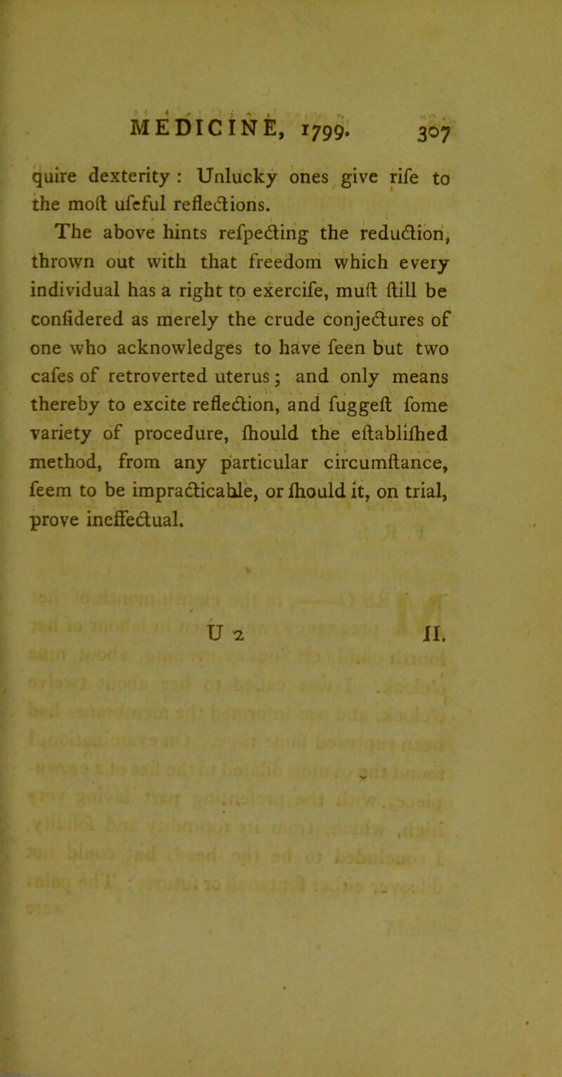 quire dexterity : Unlucky ones give rife to the moll ufeful refled ions. The above hints refpeding the redudion, thrown out with that freedom which every individual has a right to exercife, mult Hill be confidered as merely the crude conjedures of one who acknowledges to have feen but two cafes of retroverted uterus; and only means ... thereby to excite refledion, and fugged; fome variety of procedure, fhould the eftablilhed method, from any particular circumftance, feem to be impradicahle, or Ihould it, on trial, prove ineffedual. U * II.