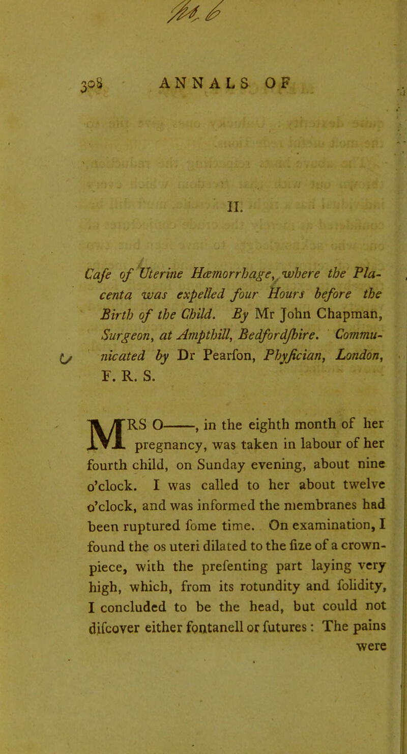 /fa. 30$ ANNALS OF II. Cafe of Uterine Haemorrhage, where the Pla- centa was expelled four Hours before the Birth of the Child. By Mr John Chapman, Surgeon, at Ampthill, Bedfordjhire. Commu- ty nicated by Dr Pearfon, Phyjician, London, F. R. S. MRS O , in the eighth month of her pregnancy, was taken in labour of her fourth child, on Sunday evening, about nine o’clock. I was called to her about twelve o’clock, and was informed the membranes had been ruptured fome time. On examination, I found the os uteri dilated to the fize of a crown- piece, with the prefenting part laying very high, which, from its rotundity and folidity, I concluded to be the head, but could not difcover either fontanell or futures: The pains were