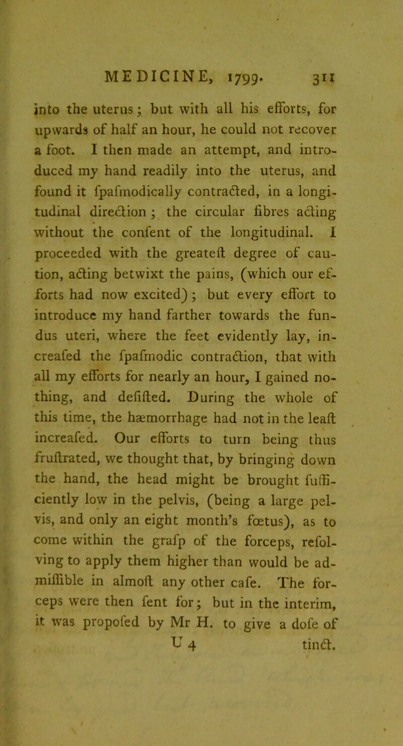 into the uterus; but with all his efforts, for upwards of half an hour, he could not recover a foot. I then made an attempt, and intro- duced my hand readily into the uterus, and found it fpafmodically contracted, in a longi- tudinal direction ; the circular fibres acting without the confent of the longitudinal. I proceeded with the greateft degree of cau- tion, acting betwixt the pains, (which our ef- forts had now excited); but every effort to introduce my hand farther towards the fun- dus uteri, where the feet evidently lay, in- creafed the fpafmodic contraction, that with all my efforts for nearly an hour, I gained no- thing, and defifted. During the whole of this time, the haemorrhage had not in the leaft increafed. Our efforts to turn being thus fruftrated, we thought that, by bringing down the hand, the head might be brought fuffi- ciently low in the pelvis, (being a large pel- vis, and only an eight month’s foetus), as to come within the grafp of the forceps, refol- ving to apply them higher than would be ad- mifiible in almoft any other cafe. The for- ceps were then fent for; but in the interim, it was propofed by Mr H. to give a dofe of D 4 tin Cl. /