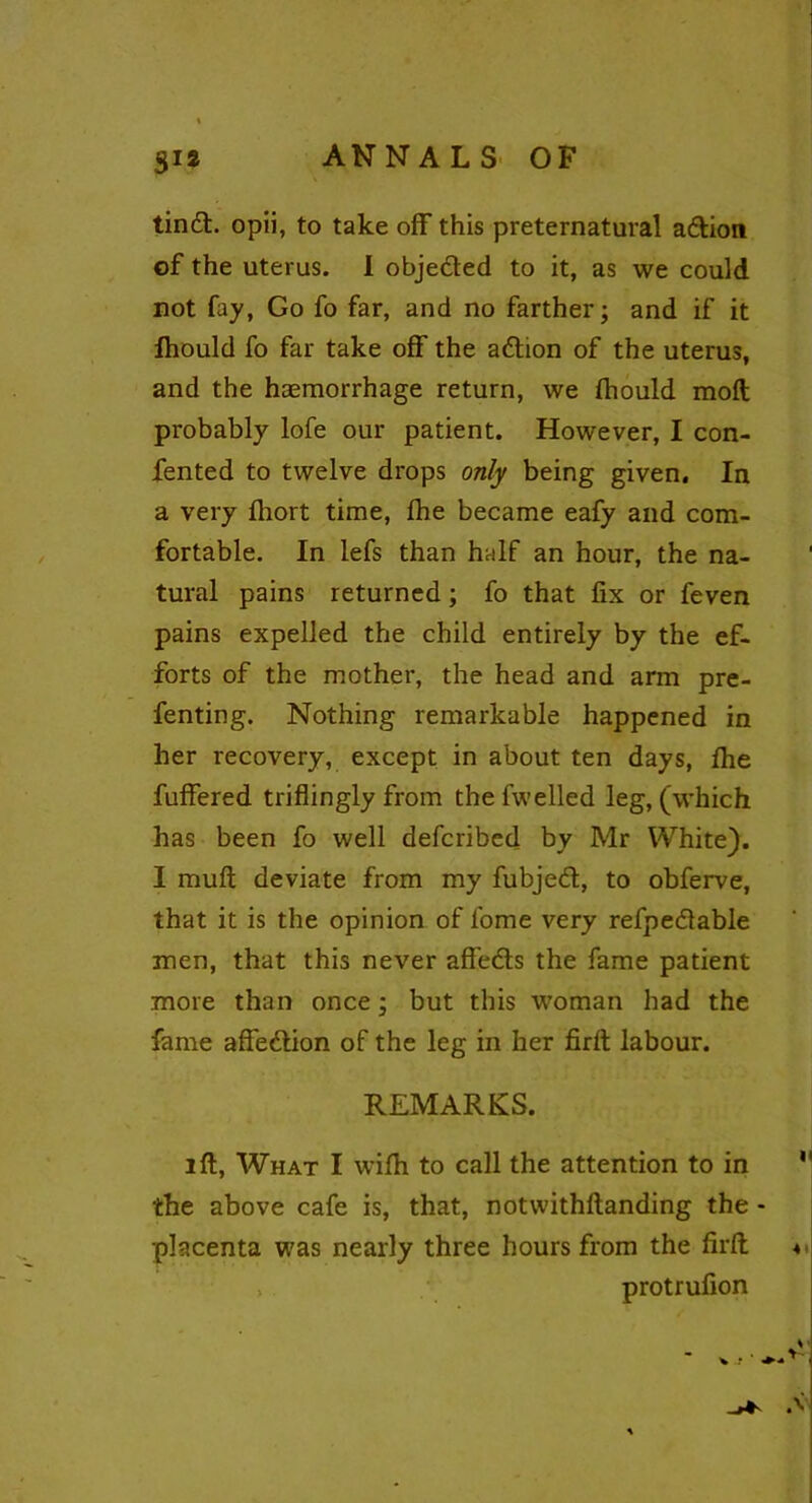 tind. opii, to take off this preternatural adion of the uterus. I objeded to it, as we could not fay, Go fo far, and no farther; and if it fhould fo far take off the adion of the uterus, and the haemorrhage return, we fhould moft probably lofe our patient. However, I con- fented to twelve drops only being given. In a very fhort time, fhe became eafy and com- fortable. In lefs than half an hour, the na- tural pains returned; fo that fix or feven pains expelled the child entirely by the ef- forts of the mother, the head and arm pre- fenting. Nothing remarkable happened in her recovery, except in about ten days, fhe fuffered triflingly from the fwelled leg, (which has been fo well defcribed by Mr White). I muft deviate from my fubjed, to obferve, that it is the opinion of fome very refpedable men, that this never affeds the fame patient more than once; but this woman had the fame affedion of the leg in her firft labour. REMARKS. lft, What I wifh to call the attention to in the above cafe is, that, notwithftanding the - placenta was nearly three hours from the firft protrufion v .t * •