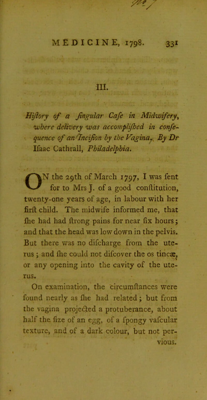 in. Hi/lory of a Jingular Cafe in Midwifery, where delivery was accomplijbed in confe- quence of an Incifion by the VaginaBy Dr Ifaac Cathrall, Philadelphia. ON the 29th of March 1797, I was fent for to Mrs J. of a good conftitution, twenty-one years of 3ge, in labour with her firft child. The midwife informed me, that fhe had had ftrong pains for near fix hours; and that the head was low down in the pelvis. But there was no difcharge from the ute- rus ; and file could not difcover the os tincae^ or any opening into the cavity of the ute- rus. On examination, the circumftances were found nearly as file had related; but from the vagina projected a protuberance, about half the fize of an egg, of a fpongy vafcular texture, and of a dark colour, but not per- vious.