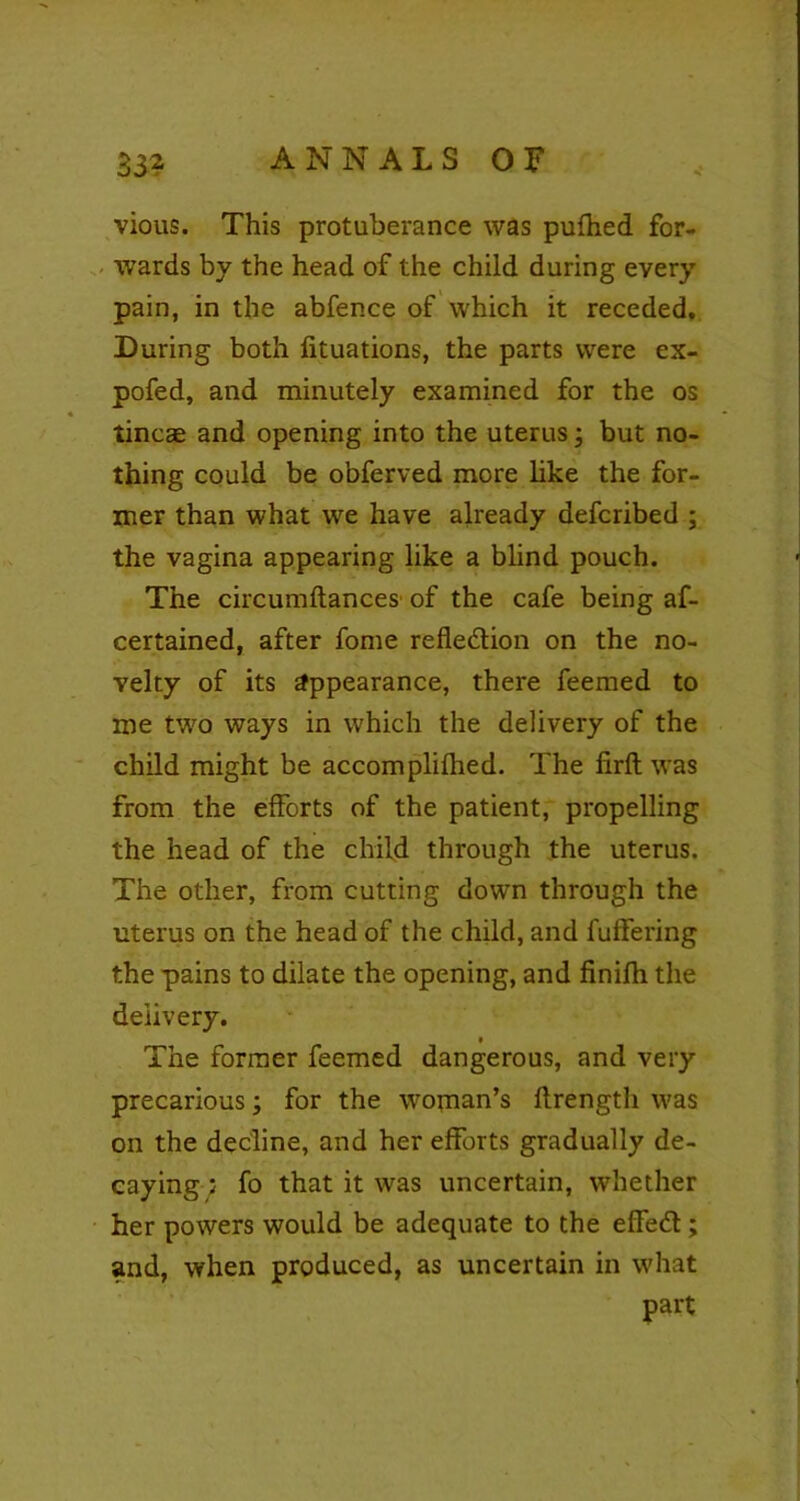 vious. This protuberance was pufhed for- wards by the head of the child during every pain, in the abfence of which it receded. During both lituations, the parts were ex- pofed, and minutely examined for the os tincae and opening into the uterus; but no- thing could be obferved more like the for- mer than what we have already defcribed ; the vagina appearing like a blind pouch. The circumftances of the cafe being af- certained, after fome reflection on the no- velty of its appearance, there feemed to me two ways in which the delivery of the child might be accomplilhed. The firfl: was from the efforts of the patient, propelling the head of the child through the uterus. The other, from cutting down through the uterus on the head of the child, and fuffering the pains to dilate the opening, and finifh the delivery. The former feemed dangerous, and very precarious; for the woman’s ftrength was on the decline, and her efforts gradually de- caying : fo that it was uncertain, whether her powers would be adequate to the effect; and, when produced, as uncertain in what part