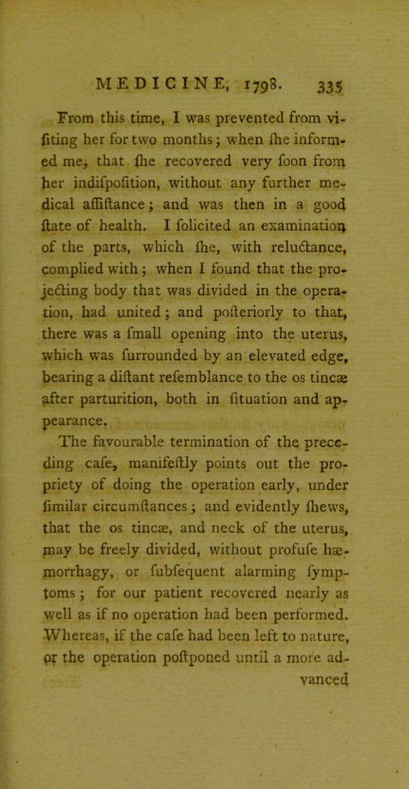 From this time, I was prevented from vi- fiting her for two months; when the inform- ed me, that (lie recovered very foon from her indifpofition, without any further me- dical affiftance; and was then in a good ftate of health. I folicited an examinatioi* of the parts, which Ihe, with relu&ance, complied with; when I found that the pro- jecting body that was divided in the opera- tion, had united; and posteriorly to that, there was a fmail opening into the uterus, which was furrounded by an elevated edge, bearing a diltant refemblance to the os tincse pfter parturition, both in fituation and ap- pearance. The favourable termination of the prece- ding cafe, mamfeftly points out the pro- priety of doing the operation early, under fimilar circumftances; and evidently Ihews, that the os tineas, and neck of the uterus, may be freely divided, without profufe has- morrhagy, or fubfequent alarming fymp- toms; for our patient recovered nearly as well as if no operation had been performed. Whereas, if the cafe had been left to nature, pr the operation poftponed until a more ad- vanced