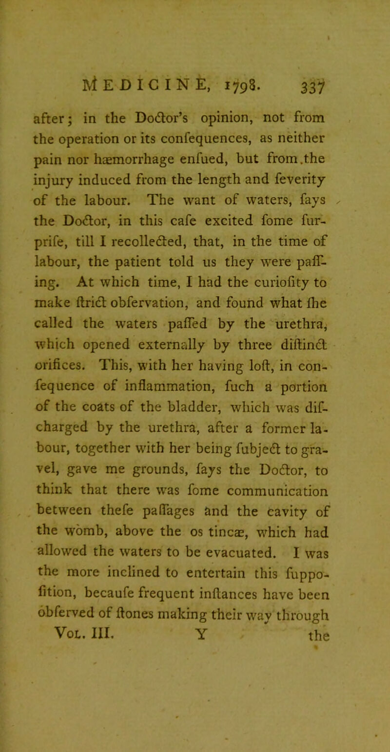 after; in the Doctor’s opinion, not from the operation or its confequences, as neither pain nor haemorrhage enfued, but from .the injury induced from the length and feverity of the labour. The want of waters, fays the Doctor, in this cafe excited fome fur- prife, till I recollected, that, in the time of labour, the patient told us they were pair- ing. At which time, I had the curiolity to make Uriel obfervation, and found what Ihe called the waters palfed by the urethra, which opened externally by three diftinCt orifices. This, with her having loft, in con- fequence of inflammation, fuch a portion of the coats of the bladder, which was dif- charged by the urethra, after a former la- bour, together with her being fubjeCt to gra- vel, gave me grounds, fays the DoCtor, to think that there wras fome communication between thefe paflages and the cavity of the wromb, above the os tinea;, which had allowed the waters to be evacuated. I was the more inclined to entertain this fuppo- fition, becaufe frequent inftances have been obferved of ftones making their wray through Vol. III. Y ' the