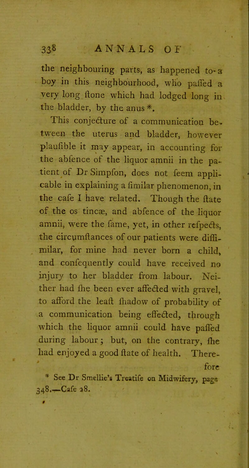 the neighbouring parts, as happened to-a boy in this neighbourhood, who paffed a very long Hone which had lodged long in the bladder, by the anus *. This conjedure of a communication be- tween the uterus and bladder, however plaufible it may appear, in accounting for the abfence of the liquor amnii in the pa- tient of Dr Simpfon, does not feem appli- cable in explaining a fimilar phenomenon, in the cafe I have related. Though the ftate of the os tincae, and abfence of the liquor amnii, were the fame, yet, in other refpeds, the circymftances of our patients were difii- milar, for mine had never born a child, and confequently could have received no injury to her bladder from labour. Nei- ther had the been ever affeded with gravel, to afford the lead; fhadow of probability of a communication being effected, through which the liquor amnii could have paffed during labour; but, on the contrary, Ihe had enjoyed a good ftate of health. There- fore * See Dr Smellie’s Treatife on Midwifery, page 348.—Cafe 28.