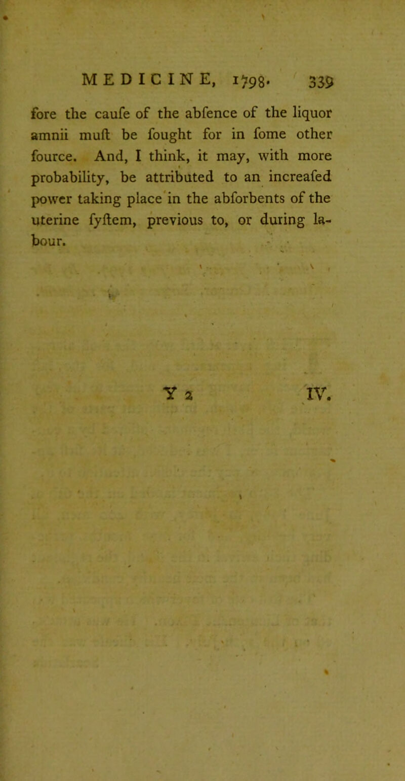 fore the caufe of the abfence of the liquor amnii muft be fought for in fome other fource. And, I think, it may, with more probability, be attributed to an increafed power taking place in the abforbents of the uterine fyftem, previous to, or during la- bour. » • *. A , Y 2 %