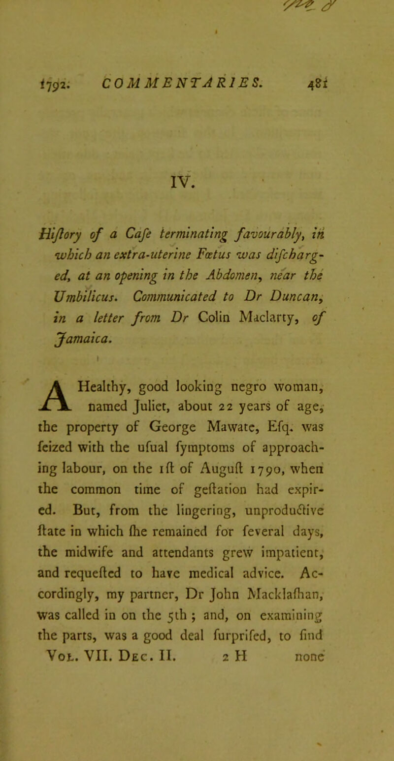 IV. Hijlory of a Cafe terminating favourably, in which an extra-uterine Foetus was difcharg- ed, at an opening in the Abdomen, near the Umbilicus. Communicated to Dr Duncan, in a letter from Dr Colin Maclarty, of Jamaica. \ A Healthy, good looking negro woman, named Juliet, about 22 years of age, the property of George Mawate, Efq. was feized with the ufual fymptoms of approach- ing labour, on the iff of Auguft 1790, when the common time of geftation had expir- ed. But, from the lingering, unproductive (late in which (he remained for feveral days, the midwife and attendants grew impatient, and requeued to have medical advice. Ac- cordingly, my partner, Dr John Macklafhan, was called in on the 5th ; and, on examining the parts, was a good deal furprifed, to find Vot. VII. Dec. II. 2 H none