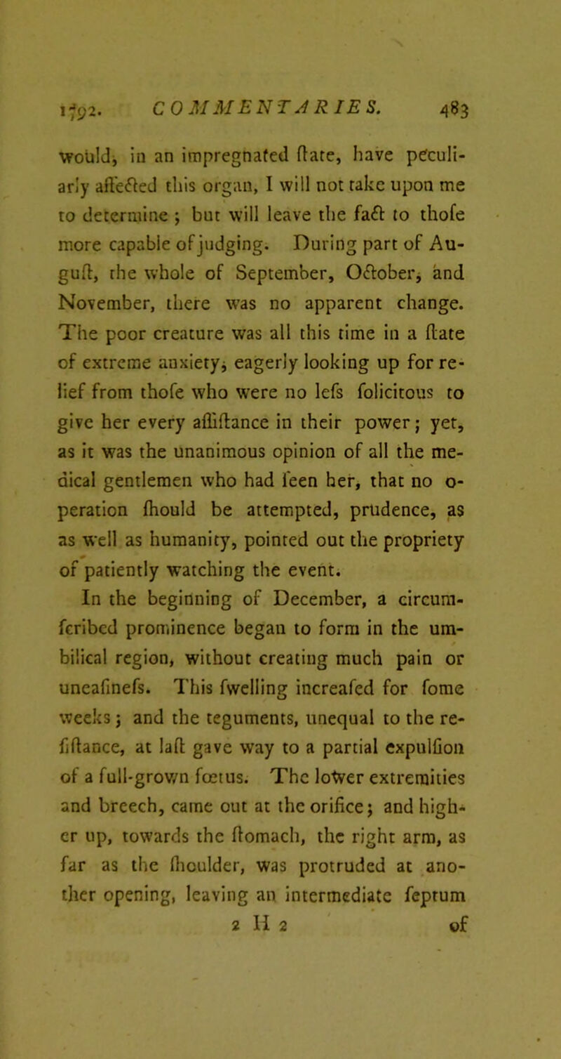 i&2- would, in an impregnafed date, have peculi- arly ade&ed this organ, I will not take upon me to determine ; but will leave the fadd to thofe more capable of judging. During part of Au- gud, the whole of September, O&ober, and November, there was no apparent change. The poor creature was all this time in a date of extreme anxietyj eagerly looking up for re- lief from thofe who were no lefs folicitous to give her every aflidance in their power; yet, as it was the unanimous opinion of all the me- dical gentlemen who had feen her, that no o- peration fhould be attempted, prudence, as as well as humanity, pointed out the propriety of patiently watching the event. In the beginning of December, a circum- fcribed prominence began to form in the um- bilical region, without creating much pain or uneafinefs. This fwelling increafed for fome weeks; and the teguments, unequal to the re- fidance, at lad gave way to a partial expulfion of a full-grown foetus. The lotver extremities and breech, came out at the orifice; and high- er up, towards the domach, the right arm, as far as the dioulder, was protruded at ano- ther opening, leaving an intermediate feprum 2 H 2 of