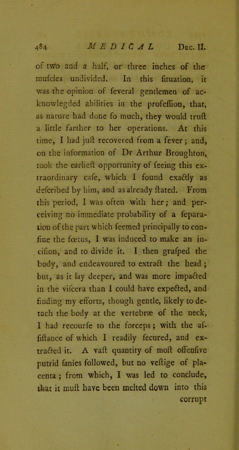 of two and a half, or three inches of the mufcles undivided. In this fituation, it was the opinion of feveral gentlemen of ac- knowlegded abilities in the profeflion, that, as nature had done fo much, they would truft a little farther to her operations. At this time, I had juft recovered from a fever ; and, on the information of Dr Arthur Broughton, took the earlieft opportunity of feeing this ex- traordinary cafe, which I found exactly as defcribed by him, and as already flated. From this period, I was often with her; and per- ceiving no immediate probability of a fepara- tion of the part which feemed principally to con- fine the foetus, I was induced to make an in- cifion, and to divide it. I then grafped the body, and endeavoured to extra# the head; but, as it lay deeper, and was more impacted in the vifcera than I could have expected, and finding my efforts, though gentle, likely to de- tach the body at the vertebrae of the neck, I had recourfe to the forceps; with the af- fiftance of which I readily fecured, and ex- tracted it. A vaff quantity of moft offenfive putrid fanies followed, but no veftige of pla- centa ; from which, I was led to conclude, that it muff have been melted down into this corrupt