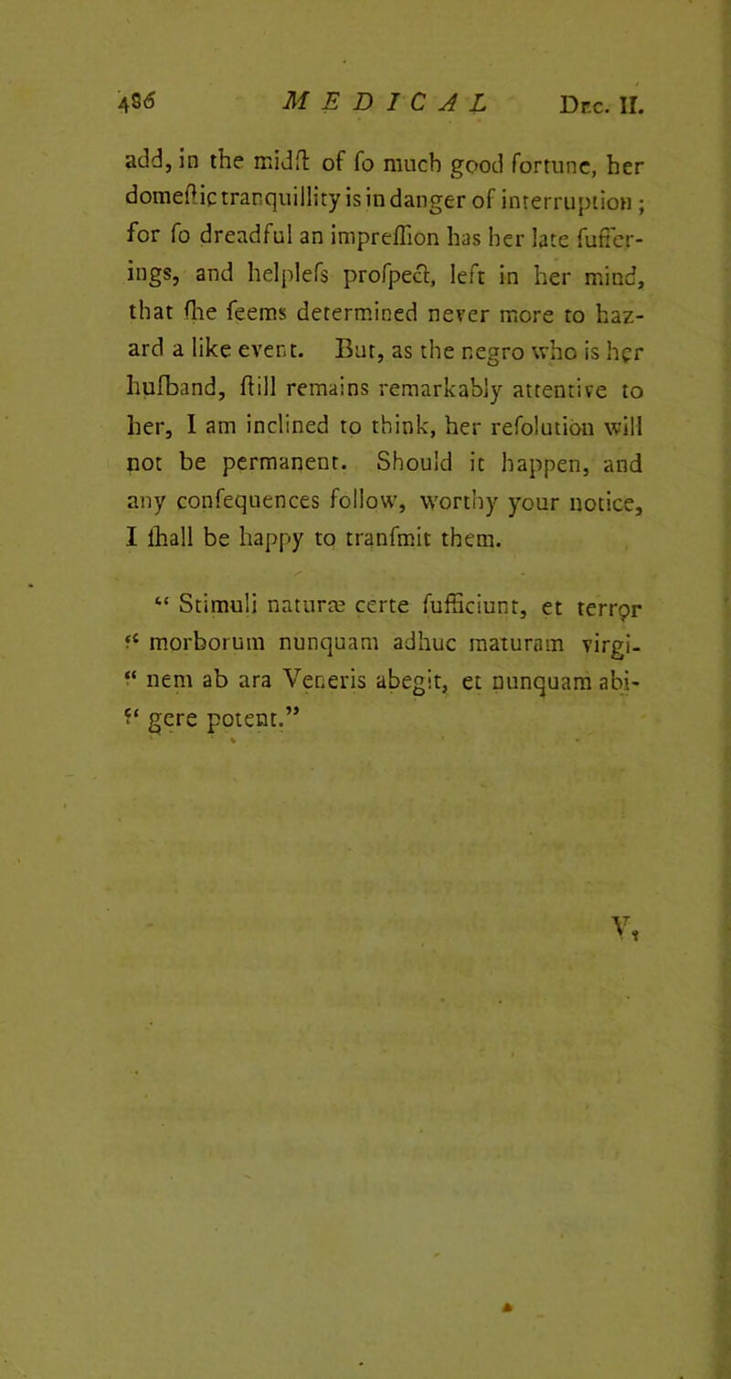 add, in the mid ft of fo much good fortune, her domedic tranquillity is in danger of interruption ; for fo dreadful an impreflion has her late fuffer- ings, and helplefs profpecl, left in her mind, that (lie feems determined never more to haz- ard a like event. But, as the negro who is her hufband, hill remains remarkably attentive to her, I am inclined to think, her refolution will not be permanent. Should it happen, and any confequences follow, worthy your notice, I ihall be happy to tranfmit them. “ Stimuli natural certe fufficiunt, et terrqr f£ morborum nunquam adhuc maturam virgi- “ nem ab ara Veneris abegit, et nunquam abi- gere potent.” A