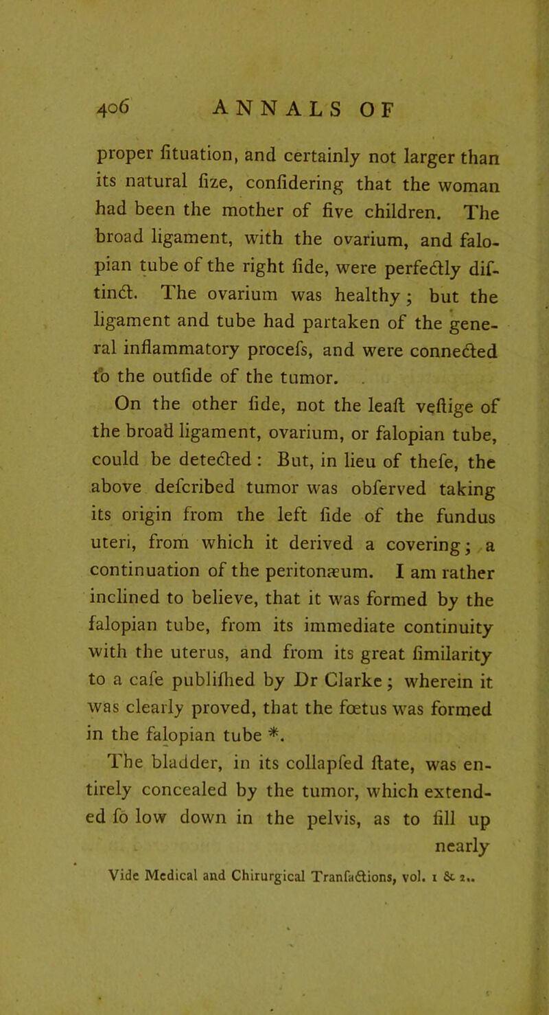 proper fituation, and certainly not larger than its natural fize, confidering that the woman had been the mother of five children. The broad ligament, with the ovarium, and falo- pian tube of the right fide, were perfectly dif- tindl. The ovarium was healthy; but the ligament and tube had partaken of the gene- ral inflammatory procefs, and were connected to the outfide of the tumor. . On the other fide, not the leaft veftige of the broad ligament, ovarium, or falopian tube, could be detected : But, in lieu of thefe, the above defcribed tumor was obferved taking its origin from the left fide of the fundus uteri, from which it derived a covering; a continuation of the peritonaeum. I am rather inclined to believe, that it was formed by the falopian tube, from its immediate continuity with the uterus, and from its great fimilarity to a cafe publilhed by Dr Clarke; wherein it was clearly proved, that the foetus was formed in the falopian tube *. The bladder, in its collapfed ftate, was en- tirely concealed by the tumor, which extend- ed fo low down in the pelvis, as to fill up nearly Vide Medical and Chirurgical Tranfa&ions, vol. i fit i.. (