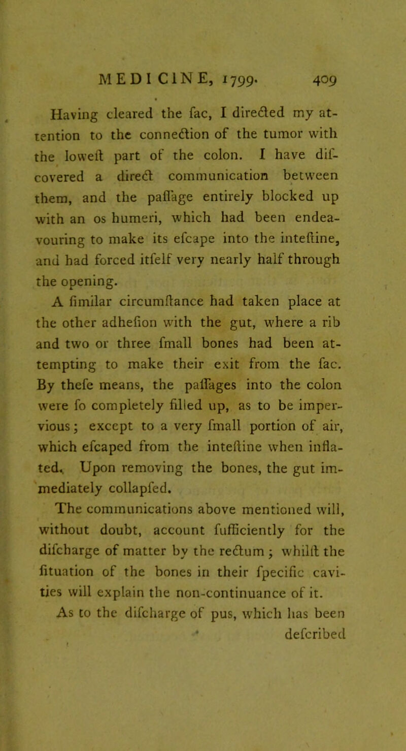 Having cleared the fac, I dire&ed my at- tention to the conne&ion of the tumor with the lowed part of the colon. I have dif- covered a diretd communication between them, and the paflage entirely blocked up with an os humeri, which had been endea- vouring to make its efcape into the inteftine, and had forced itfelf very nearly half through the opening. A fimilar circumflance had taken place at the other adhefion with the gut, where a rib and two or three fmall bones had been at- tempting to make their exit from the fac. By thefe means, the paflages into the colon were fo completely filled up, as to be imper- vious ; except to a very fmall portion of air, which efcaped from the inteftine when infla- ted. Upon removing the bones, the gut im- mediately collapfed. The communications above mentioned will, without doubt, account fufficiently for the difcharge of matter by the redlum ; whilit the fituation of the bones in their fpecific cavi- ties will explain the non-continuance of it. As to the difcharge of pus, which has been defcribed