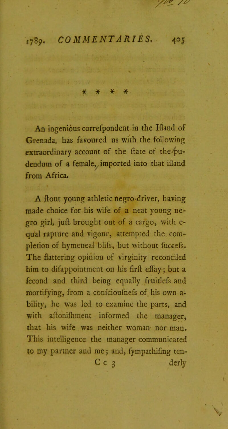 * * * * An ingenious correfpondent in the Iiland of Grenada, has favoured us with the following extraordinary account of the {fate of the/pu- dendum of a female, imported into that iiland from Africa. I * A flout young athletic negro-driver, having made choice for his wife of a neat young ne- gro girl, juft brought out of a cargo, with e- qual rapture and vigour, attempted the com- pletion of hymeneal blifs, but without fuccefs. The flattering opinion of virginity reconciled him to difappointment on his firft eftay; but a fecond and third being equally fruitlefs and mortifying, from a confcioufnefs of his own a- bility, he was led to examine the parts, and with aftonifhment informed the manager, that his wife was neither woman nor man. This intelligence the manager communicated to my partner and me; and, fympathifmg tcn- C c 3 derly