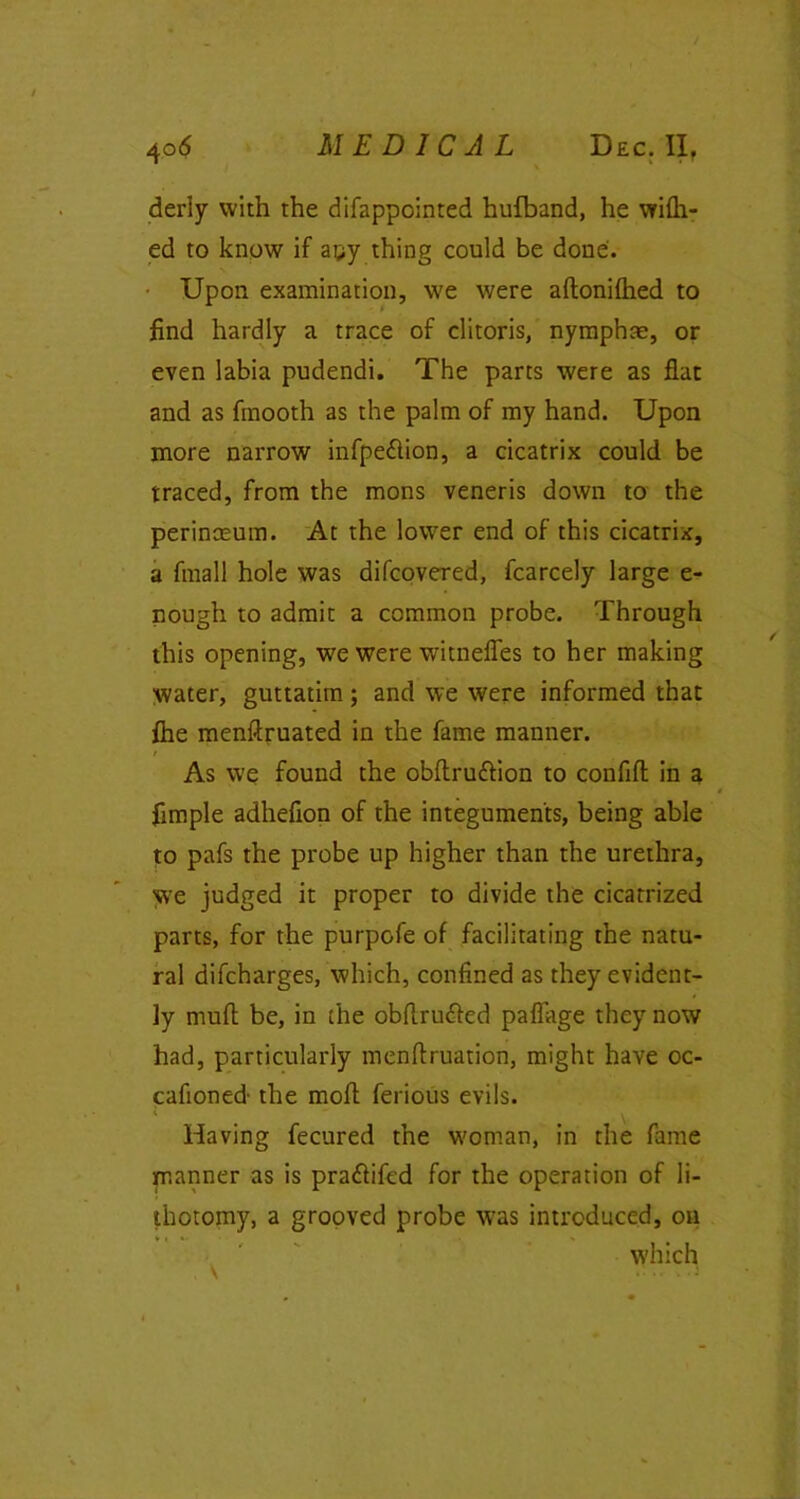 derly with the difappointed hufband, he wifh- ed to know if apy thing could be done. Upon examination, we were aftonifhed to find hardly a trace of clitoris, nymphae, or even labia pudendi. The parts were as flat and as fmooth as the palm of my hand. Upon more narrow infpe&ion, a cicatrix could be traced, from the mons veneris down to the perinoeum. At the lower end of this cicatrix, a fmall hole was difcovered, fcarcely large e- nough to admit a common probe. Through this opening, we were witnefles to her making water, guttatim; and we were informed that {he menftruated in the fame manner. / As we found the obftru&ion to confifl in a fimple adhefion of the integuments, being able to pafs the probe up higher than the urethra, we judged it proper to divide the cicatrized parts, for the purpofe of facilitating the natu- ral difcharges, which, confined as they evident- ly muft be, in the obflru&ed paflage they now had, particularly menflruation, might have oc- cafioned- the mofi ferious evils. I . Having fecured the woman, in the fame manner as is pra&ifed for the operation of li- thotomy, a grooved probe was introduced, on which