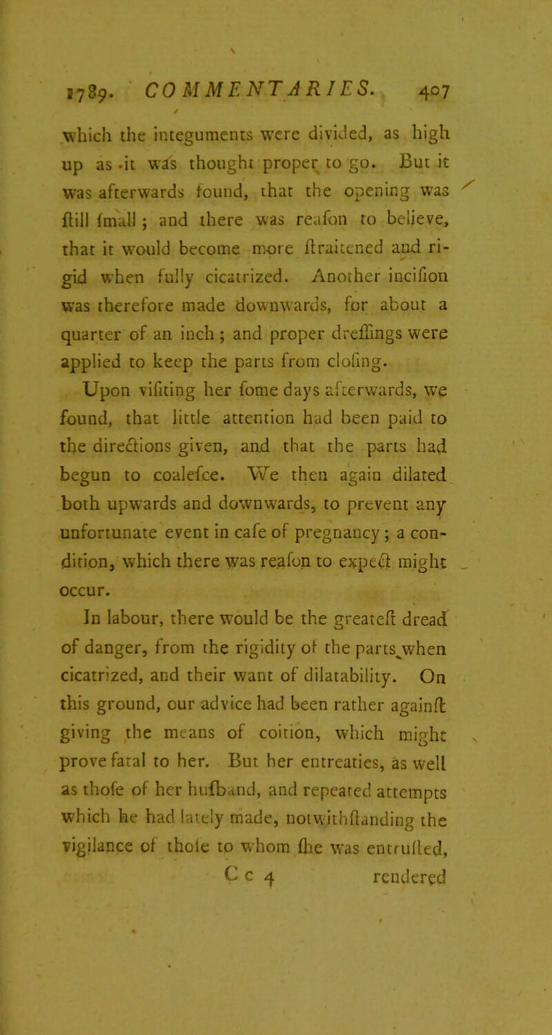 which the integuments were divided, as high up as -it was thought proper to go. But it was afterwards found, that the opening was ftill ImulJ; and there was reafon to believe, that it would become more flraitened and ri- gid when fully cicatrized. Another incifion was therefore made downwards, for about a quarter of an inch ; and proper drefiings were applied to keep the parts from doling. Upon vifiting her fome days afterwards, we found, that little attention had been paid to the directions given, and that the parts had. begun to coalefce. We then again dilated both upwards and downwards, to prevent any unfortunate event in cafe of pregnancy; a con- dition, which there was reafon to expecl might occur. In labour, there W’ould be the greateft dread of danger, from the rigidity of- the partsgwhen cicatrized, and their want of disability. On this ground, our advice had been rather againfl giving the means of coition, which might prove fatal to her. But her entreaties, as well as thofe of her hufband, and repeated attempts which he had lately made, notwjthftanding the vigilance of thole to whom fhe was entrulled, C c 4 rendered