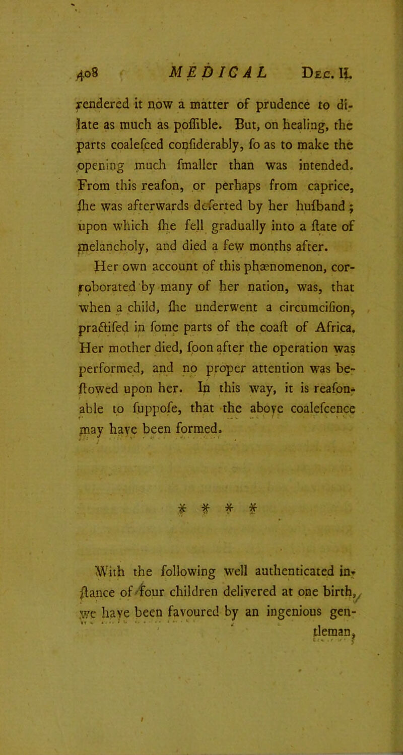 gendered it now a matter of prudence to di- late as much as poffible. But, on healing, the parts coalefced confiderably, fo as to make the opening much fmaller than was intended. From this reafon, or perhaps from caprice, file was afterwards deferred by her hufband ; upon which fhe fell gradually into a flate of melancholy, and died a few months after. Her own account of this phsenomenon, cor- roborated by many of her nation, was, that when a child, file underwent a circumcifion? prattifed in fome parts of the coaft of Africa. Her mother died, foon after the operation was performed, and no proper attention was be- llowed upon her. In this way, it is reafon- able to fuppofe, that the above coalefcence may have been formed. * * * * With the following well authenticated in* glance of'four children delivered at one birth,/ we have been favoured by an ingenious gen- tleman. I