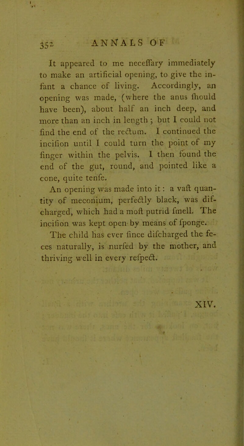 35- ANNALS OF It appeared to me neceflary immediately to make an artificial opening, to give the in- fant a chance of living. Accordingly, an opening was made, (where the anus fhould have been), about half an inch deep, and more than an inch in length ; but I could not find the end of the redum. I continued the incifion until I could turn the point of my finger within the pelvis. 1 then found the end of the gut, round, and pointed like a cone, quite tenfe. An opening was made into it: a vaft quan- tity of meconium, perfedly black, was dif- charged, which had a molt putrid fmell. The incifion was kept open by means of fponge. The child has ever fince difcharged the fe- ces naturally, is nurfed by the mother, and thriving well in every refped. XIV. i