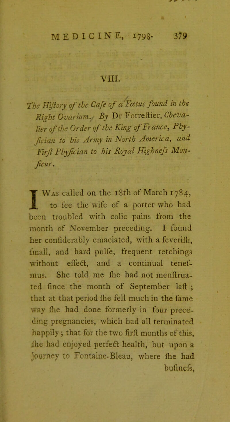 VUL Ths Hi/lory of the Cafe of a Foetus found in the Right Ovarium., By Dr For re [tier, Cheva- lier of the Order of the King of France, Phy- fcian to bis Army in North America, and Firft Phyjician to his Royal Highnefs Mon- feur. I Was called on the 18th of March 1784, to fee the wife of a porter who had been troubled with colic pains from the month of November preceding. I found her confiderably emaciated, with a feverifh, fmall, and hard pulfe, frequent retchings without effedt, and a continual tenef- mus. She told me fhe had not menftrua- ted fince the month of September laft ; that at that period fhe fell much in the fame way fhe had done formerly in four prece- ding pregnancies, which had all terminated happily; that for the two firft months of this, fhe had enjoyed perfedt health, but upon a journey to Fontaine-Bleau, where fhe had bufinefs,