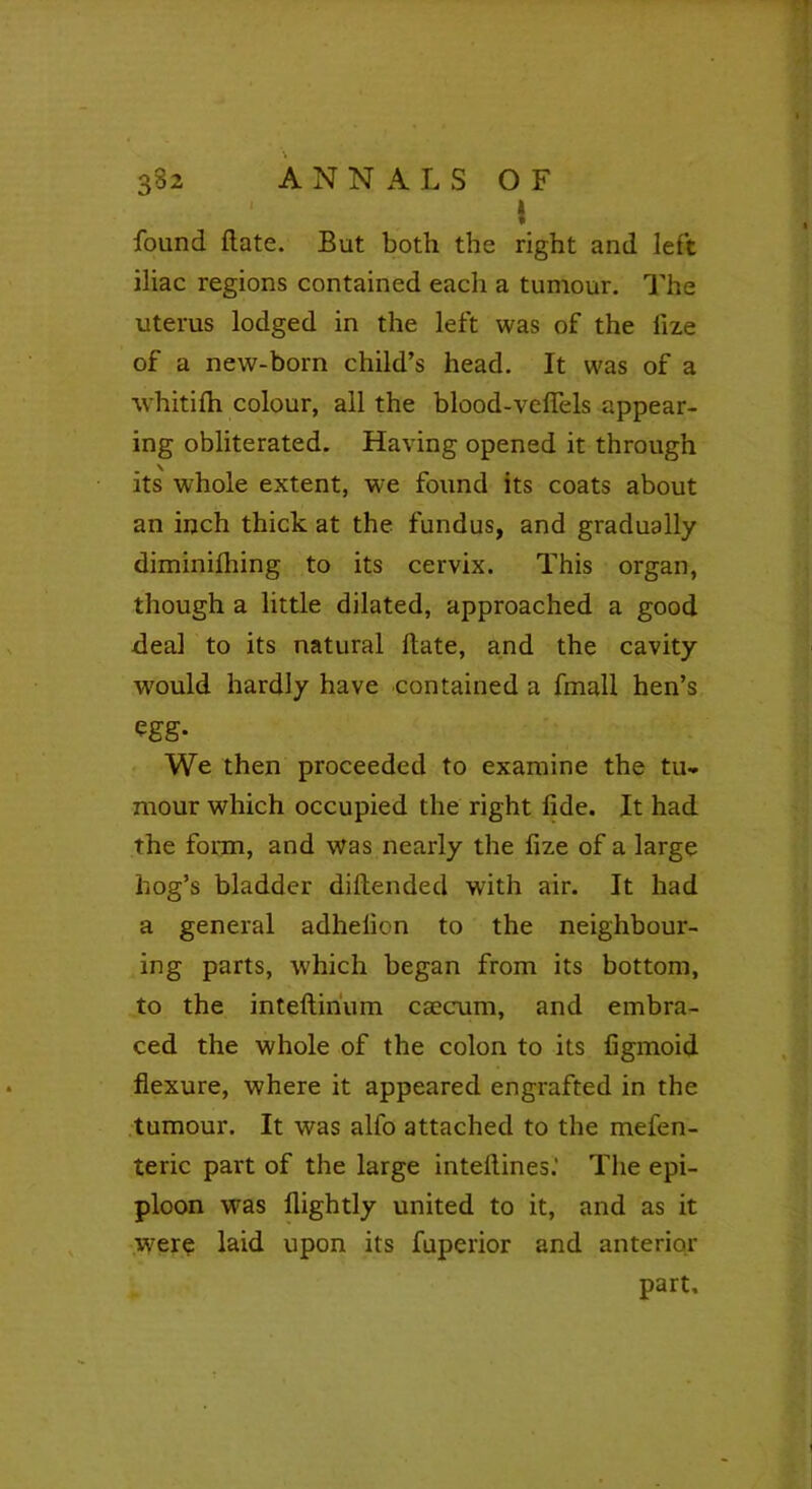 « *■ 382 ANNALS OF i found (late. But both the right and left iliac regions contained each a tumour. The uterus lodged in the left was of the lize of a new-born child’s head. It was of a whitilh colour, all the blood-veflels appear- ing obliterated. Having opened it through its whole extent, we found its coats about an inch thick at the fundus, and gradually diminilhing to its cervix. This organ, though a little dilated, approached a good deal to its natural Hate, and the cavity would hardly have contained a fmall hen’s egg- We then proceeded to examine the tu» mour which occupied the right fide. It had the form, and was nearly the fize of a large hog’s bladder diftended with air. It had a general adhelion to the neighbour- ing parts, which began from its bottom, to the inteftirium caecum, and embra- ced the whole of the colon to its figmoid flexure, where it appeared engrafted in the tumour. It was alfo attached to the mefen- teric part of the large inteftines.’ The epi- ploon was flightly united to it, and as it were laid upon its fuperior and anterior part.