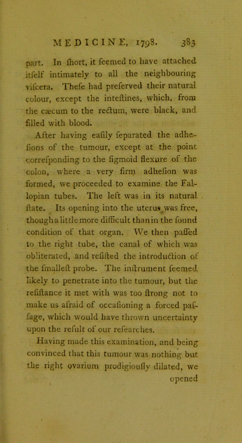 part. In Ihort, it feemed to have attached itfelf intimately to all the neighbouring vifcera. Thefe had preferved their natural colour, except the inteftines, which, from the caecum to the reclum, were black, and filled with blood. After having eafily feparated the adhe- fions of the tumour, except at the point correfponding to the figmoid flexure of the colon, where a very firm adhefion was formed, we proceeded to examine the Fal- lopian tubes. The left was in its natural date. Its opening into the uterus was free, though a little more difficult than in the found condition of that organ. We then puffed to the right tube, the canal of which was obliterated, and refilled the introduction of the fmalleft probe. The inftrument feemed. likely to penetrate into the tumour, but the reliftance it met with was too ftrong not to make us afraid of occafioning a forced paf- fage, which would have thrown uncertainty upon the refult of our refearches. Having made this examination, and being convinced that this tumour was nothing but the right ovarium prodigioufly dilated, we opened