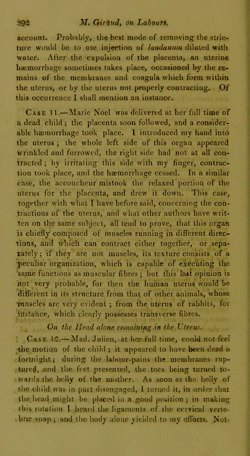 account. Probably, the best mode of removing the stric- ture would be to use injection of laudanum diluted with water. After the expulsion of the placenta, an uterine haemorrhage sometimes takes place, occasioned by the re- mains of the membranes and coagula which form within the uterus, or by the uterus not properly contracting. Of this occurrence I shall mention an instance. Case 11.—Marie Noel was delivered at her full time of a dead child ; the placenta soon followed, and a consider- able haemorrhage took place. 1 introduced my hand into the uterus ; the whole left side of this organ appeared wrinkled and furrowed, the right side had not at all con- tracted ; by irritating this side with my finger, contrac- tion took place, and the haemorrhage ceased. In a similar case, the accoucheur mistook the relaxed portion of the uterus for the placenta, and drew it down. This case, together with what I have before said, concerning the con- tractions of the uterus, and what other authors have writ- ten on the same subject, all tend to prove, that this organ is chiefly composed of muscles running in different direc- tions, and which can contract either together, or sepa- rately; if they are not muscles, its texture consists of a peculiar organization, which is capable of executing the same functions as muscular fibres ; but this Iasi opinion is not very probable, for then the human uterus would be different in its structure from that of other animals, w'hose mnscles are very evident ; from the uterus of rabbits, for instance, which clearl}' possesses transverse fibres. On the Head alone remabiinz in the Uterus. .Case 12.— Mad. Julien, at her full time, could not feel -the motion of the child ; it appeared to have been dead a fortnight; during the labour-pains the membranes rup- tured, .and the feet presented, the toes being turned to- wards the belly of the mother. As soon as the belly of the child was in part disengaged, I turned it, in order that the head might be placed in a good position ; in making ibis rotation I heard the ligaments of the cervical verte- bra; snap; and the body alone yielded to my efforts. Not-