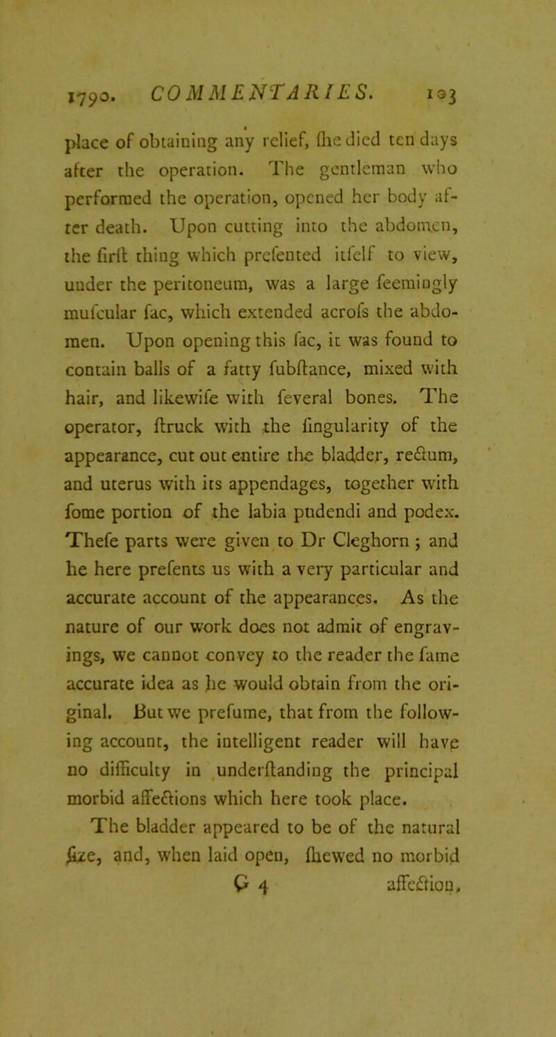 *790, 1Q$ « place of obtaining any relief, (lie died ten days after the operation. The gentleman who performed the operation, opened her body af- rer death. Upon cutting into the abdomen, the firlt thing which prefented itfelf to view, under the peritoneum, was a large feemingly mufcular fac, which extended acrofs the abdo- men. Upon opening this fac, it was found to contain balls of a fatty fubftance, mixed with hair, and likewife with feveral bones. The operator, {truck with the lingularity of the appearance, cut out entire the bladder, re&um, and uterus with its appendages, together with fome portion of the labia pudendi and podex. Thefe parts were given to Dr Cleghorn ; and he here prefents us with a very particular and accurate account of the appearances. As the nature of our work does not admit of engrav- ings, we cannot con vey to the reader the fame accurate idea as lie would obtain from the ori- ginal. 13utwe prefume, that from the follow- ing account, the intelligent reader will have no difficulty in underflanding the principal morbid affe&ions which here took place. The bladder appeared to be of the natural £ze, and, when laid open, {hewed no morbid