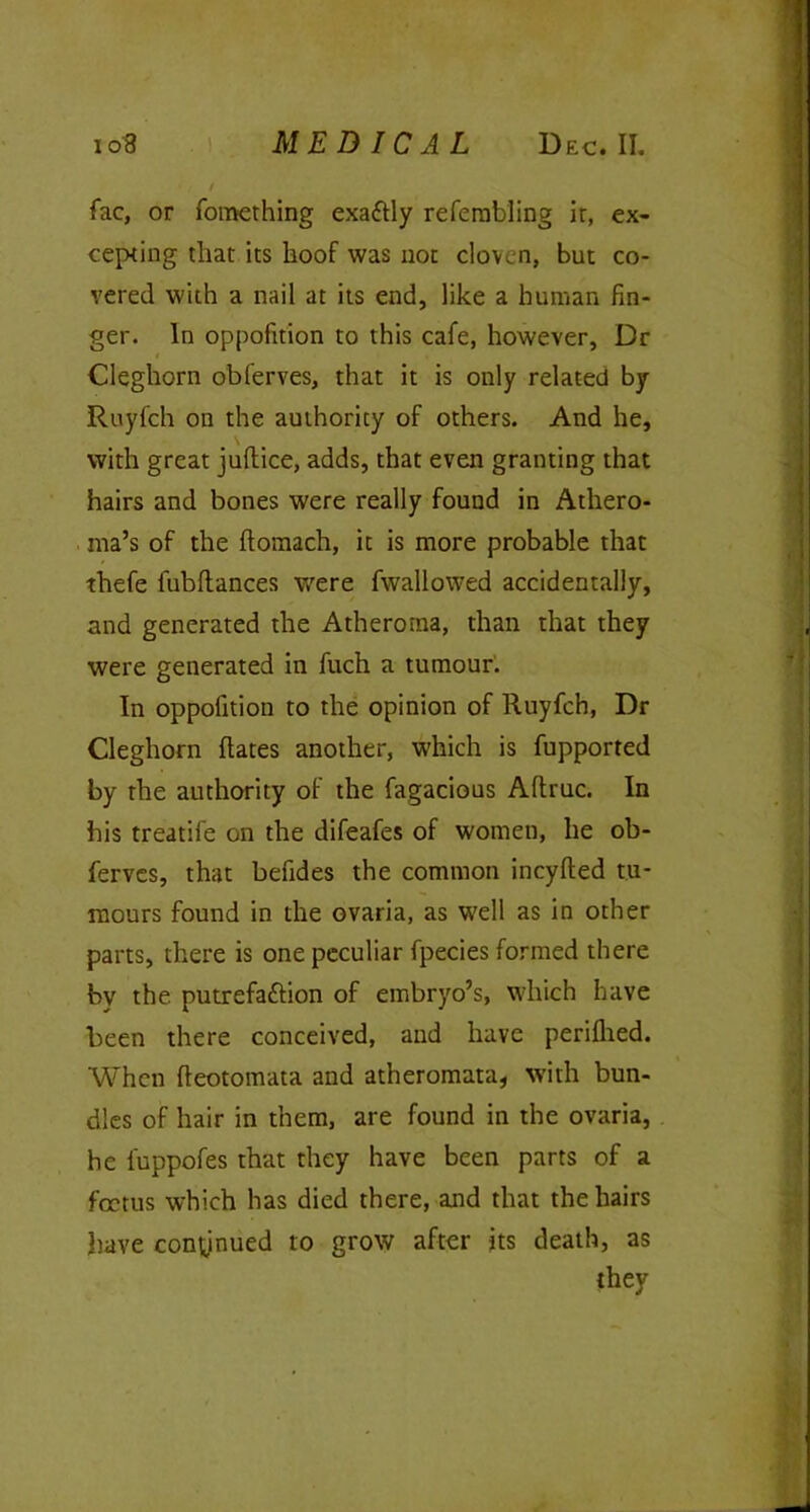 fac, or fomething exaftly refembling ir, ex- cepting that its hoof was not cloven, but co- vered with a nail at its end, like a human fin- ger. In oppofition to this cafe, however, Dr Cleghorn obferves, that it is only related by Ruyfch on the authority of others. And he, with great jultice, adds, that even granting that hairs and bones were really found in Athero- ma’s of the ftomach, it is more probable that thefe lubflances were fwaliowed accidentally, and generated the Atheroma, than that they were generated in fuch a tumour. In oppofition to the opinion of Ruyfch, Dr Cleghorn Hates another, which is fupported by the authority of the fagacious Aftruc. In his treatife on the difeafes of women, he ob- ferves, that befides the common ineyfted tu- mours found in the ovaria, as well as in other parts, there is one peculiar fpecies formed there by the putrefa&ion of embryo’s, which have been there conceived, and have periflied. When fteotoinata and atheromata, with bun- dles of hair in them, are found in the ovaria, he fuppofes that they have been parts of a foetus which has died there, and that the hairs have continued to grow after its death, as they