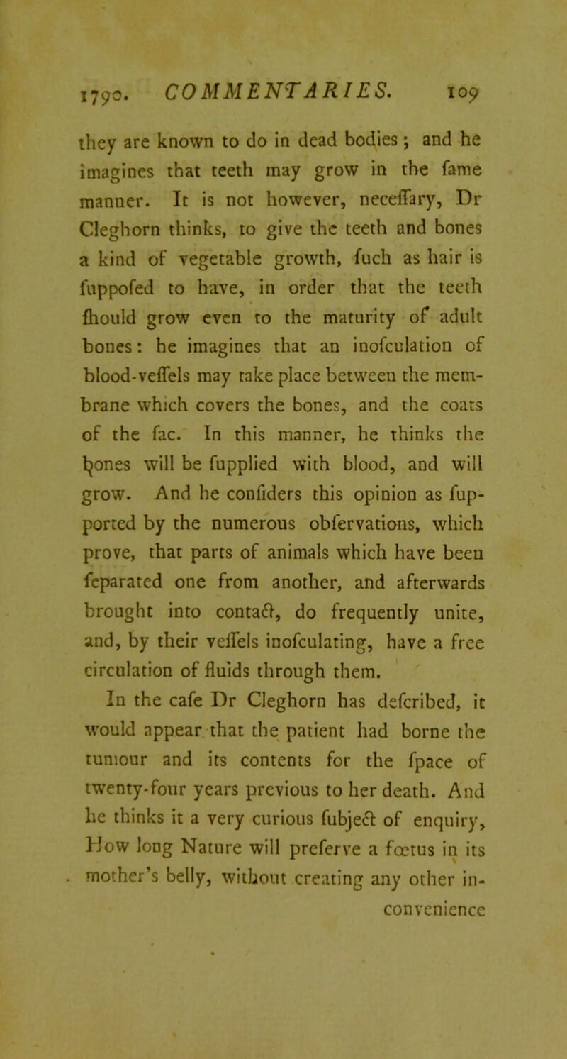 they are known to do in dead bodies; and he imagines that teeth may grow in the fame manner. It is not however, neccffary, Dr Cleghorn thinks, to give the teeth and bones a kind of vegetable growth, fuch as hair is fuppofed to have, in order that the teeth {hould grow even to the maturity of adult bones: he imagines that an inofculation of blood-veflels may take place between the mem- brane which covers the bones, and the coats of the fac. In this manner, he thinks the leones will be Supplied with blood, and will grow. And he confiders this opinion as Sup- ported by the numerous observations, which prove, that parts of animals which have beeu Separated one from another, and afterwards brought into contaft, do frequently unite, and, by their veflfels inofculating, have a free circulation of fluids through them. In the cafe Dr Cleghorn has defcribed, it would appear that the patient had borne the tumour and its contents for the Space of twenty-four years previous to her death. And he thinks it a very curious Subject of enquiry. How long Nature will preferve a foetus in its . mother’s belly, without creating any other in- convenience