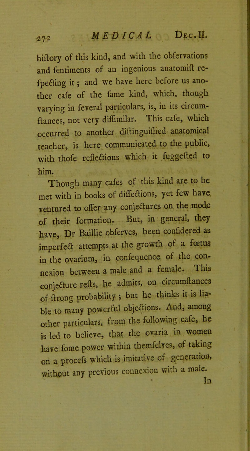 27- hiftory of this kind, and with the obfervations and fentiments of an ingenious anatomift re- fpe&ing it; and we have here before us ano- ther cafe of the fame kind, which, though varying in feveral particulars, is, in its circum- ftances, not very dihimilar. 1 his cafe, which occurred to another diftinguilhed anatomical teacher, is here communicated to the public, with thofe refle&ions which it fuggefted to him. Though many cafes of this kind are to be met with in books of diffeCtions, yet few have ventured to offer any conjenures on the mode of their formation. But, in general, they have, Dr Baillie obferves, been confidered as imperfeCt attempts at the growth of a foetus in the ovarium, in confequence of the con- nexion between a male and a female. This conjecture refts, he admits, on circumftances of ftrong probability ; but he thinks it is lia- ble to many powerful objections. And, among other particulars, from the following cafe, he is led to believe, that the ovaria in women have fome power within themfelves, of taking on a procefs which is imitative of generation, without any previous connexion with a male.