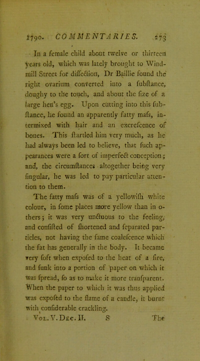 1 In a female child about twelve or thirteen years old, which was lately brought to Wind- mill Street for difleflion, Dr Baillie found the right ovarium converted into a fubflance, doughy to the touch, and about the fize of a large hen’s egg. Upon cutting into this fub- ftance, he found an apparently fatty mafs, in- termixed with hair and an excrefcence of bones. This ftartled him very much, as he had always been led to believe, that fuch ap- pearances were a fort of imperfeft conception; and, the circumftances altogether being very fingular, he was led to pay particular atten- tion to them. The fatty mafs was of a yellowifli white colour, in fome places more yellow than in o- thers; it was very unttuous to the feeling, and confuted of fhortened and feparated par- ticles, not having the fame coalefcence which the fat has generally in the body. It became very foft when expofed to the heat of a fire, and funk into a portion of paper on which it was fpread, fo as to make it more tranfparent. When the paper to which it was thus applied was expofed to the flame of a candle, it burnt with conflderable crackling. Vol. V. Dec, II. S The