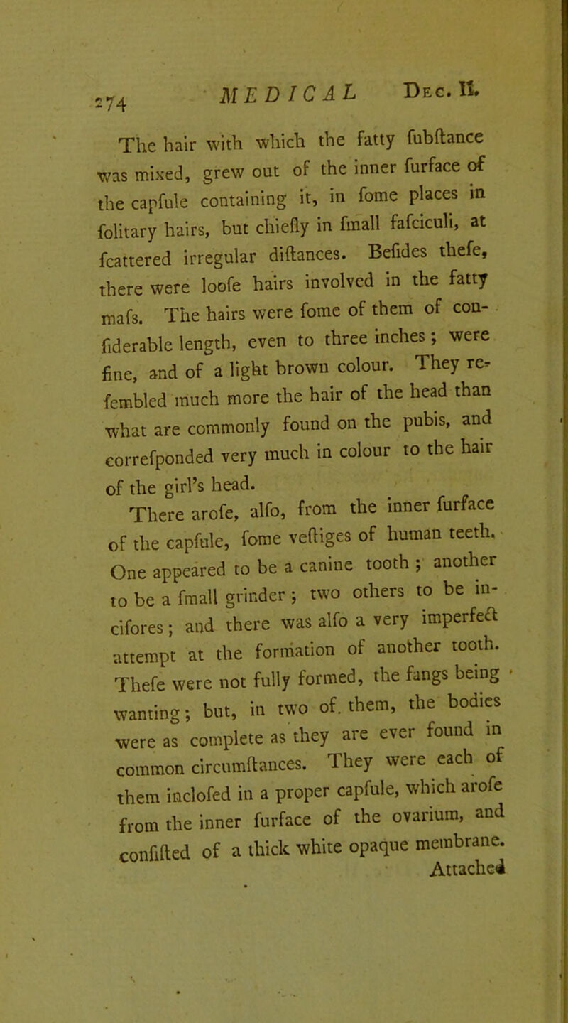 s74 MEDICAL Dec. It. The hair with which the fatty fubftance was mixed, grew out of the inner furface of the capfule containing it, in fome places in folitary hairs, but chiefly in fmall fafciculi, at fcattered irregular diftances. Befldes thefe, there were loofe hairs involved in the fatty mafs. The hairs were fome of them of con- fiderable length, even to three inches; were fine, and of a light brown colour. They re, fembled much more the hair of the head than what are commonly found on the pubis, and correfponded very much in colour to the hair of the girl’s head. There arofe, alfo, from the inner furface of the capfule, fome veftiges of human teeth. One appeared to be a canine tooth ; another to be a fmall grinder ■; two others to be in- cifores; and there was alfo a very imperfect attempt at the formation of another tooth. Thefe were not fully formed, the fangs being ■ wanting; but, in two of. them, the bodies were as complete as they are ever found in common circumftances. They were each of them inclofed in a proper capfule, which arofe from the inner furface of the ovarium, and confided of a thick white opaque membrane. Attached