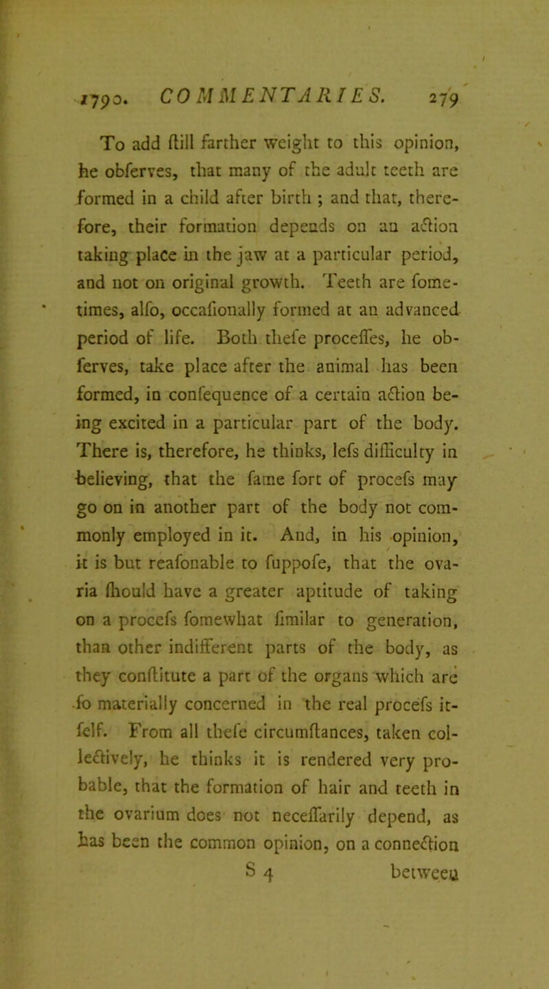 To add (till farther weight to this opinion, he obferves, that many of the adult teeth are formed in a child after birth ; and that, there- fore, their formation depends on an aCtion taking place in the jaw at a particular period, and not on original growth. Teeth are fome- times, alfo, occafionally formed at an advanced period of life. Both tliefe proceffes, he ob- ferves, take place after the animal has been formed, in confequence of a certain aCtion be- ing excited in a particular part of the body. There is, therefore, he thinks, lefs difficulty in believing, that the fame fort of procefs may go on in another part of the body not com- monly employed in it. And, in his opinion, it is but reafonable to fuppofe, that the ova- ria fhouid have a greater aptitude of taking on a procefs foraewhat fimilar to generation, than other indifferent parts of the body, as they conflitute a part of the organs which are fo materially concerned in the real procefs it- fclf. From all thefe circumftances, taken col- lectively, he thinks it is rendered very pro- bable, that the formation of hair and teeth in the ovarium does not neceffarily depend, as has been the common opinion, on a connection S 4 between