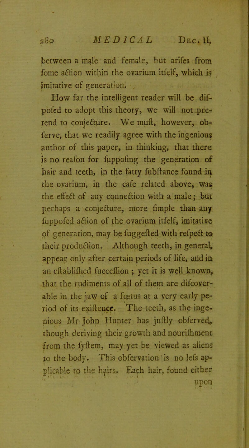 between a male and female, but arifes from fome aftion within the ovarium itfelf, which is imitative of generation. How far the intelligent reader will be dif- pofed to adopt this theory, we will not pre- tend to conjecture. We muft, however, ob- ferve, that we readily agree with the ingenious author of this paper, in thinking, that there is no reafon for fuppofing the generation of hair and teeth, in the fatty fubflance found in the ovarium, in the cafe related above, was the effeCt of any connection with a male; but perhaps a conjecture, more fimple than any fuppofed aCtion of the ovarium itfelf, imitative of generation, may be fuggefted with refpeCt to their production. Although teeth, in general, appear only after certain periods of life, and in an eftablifhed fucceffion ; yet it is well known, that the rudiments of all of them are difeover- able in the jaw of a foetus at a very early pe- riod of its exigence, The teeth, as the inge- nious Mr John Hunter has juftly obferved* though deriving their growth and nourifhment from the fyftem, may yet be viewed as aliens to the body. This obfervation is no lefs ap- plicable to the hairs. Each hair, found either upon